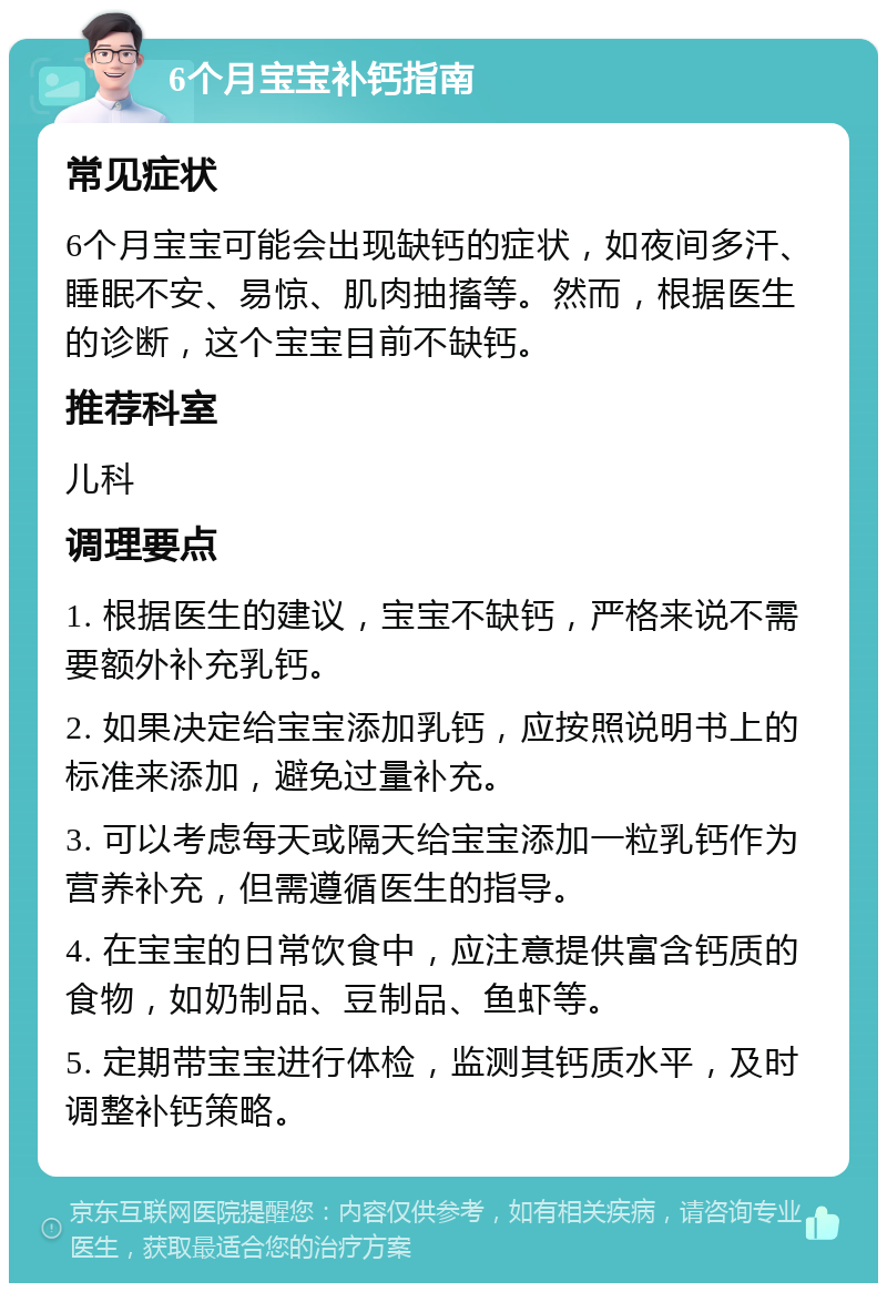 6个月宝宝补钙指南 常见症状 6个月宝宝可能会出现缺钙的症状，如夜间多汗、睡眠不安、易惊、肌肉抽搐等。然而，根据医生的诊断，这个宝宝目前不缺钙。 推荐科室 儿科 调理要点 1. 根据医生的建议，宝宝不缺钙，严格来说不需要额外补充乳钙。 2. 如果决定给宝宝添加乳钙，应按照说明书上的标准来添加，避免过量补充。 3. 可以考虑每天或隔天给宝宝添加一粒乳钙作为营养补充，但需遵循医生的指导。 4. 在宝宝的日常饮食中，应注意提供富含钙质的食物，如奶制品、豆制品、鱼虾等。 5. 定期带宝宝进行体检，监测其钙质水平，及时调整补钙策略。