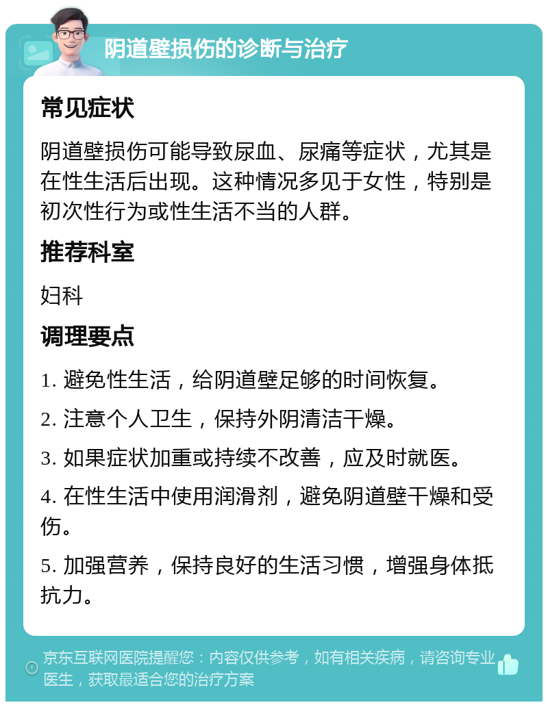 阴道壁损伤的诊断与治疗 常见症状 阴道壁损伤可能导致尿血、尿痛等症状，尤其是在性生活后出现。这种情况多见于女性，特别是初次性行为或性生活不当的人群。 推荐科室 妇科 调理要点 1. 避免性生活，给阴道壁足够的时间恢复。 2. 注意个人卫生，保持外阴清洁干燥。 3. 如果症状加重或持续不改善，应及时就医。 4. 在性生活中使用润滑剂，避免阴道壁干燥和受伤。 5. 加强营养，保持良好的生活习惯，增强身体抵抗力。