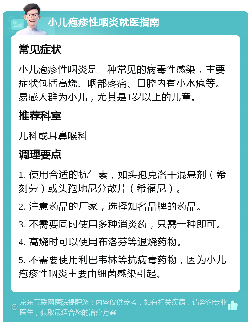 小儿疱疹性咽炎就医指南 常见症状 小儿疱疹性咽炎是一种常见的病毒性感染，主要症状包括高烧、咽部疼痛、口腔内有小水疱等。易感人群为小儿，尤其是1岁以上的儿童。 推荐科室 儿科或耳鼻喉科 调理要点 1. 使用合适的抗生素，如头孢克洛干混悬剂（希刻劳）或头孢地尼分散片（希福尼）。 2. 注意药品的厂家，选择知名品牌的药品。 3. 不需要同时使用多种消炎药，只需一种即可。 4. 高烧时可以使用布洛芬等退烧药物。 5. 不需要使用利巴韦林等抗病毒药物，因为小儿疱疹性咽炎主要由细菌感染引起。