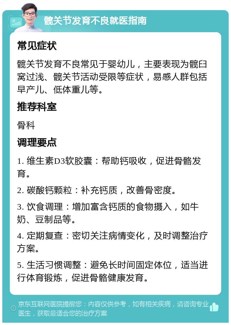 髋关节发育不良就医指南 常见症状 髋关节发育不良常见于婴幼儿，主要表现为髋臼窝过浅、髋关节活动受限等症状，易感人群包括早产儿、低体重儿等。 推荐科室 骨科 调理要点 1. 维生素D3软胶囊：帮助钙吸收，促进骨骼发育。 2. 碳酸钙颗粒：补充钙质，改善骨密度。 3. 饮食调理：增加富含钙质的食物摄入，如牛奶、豆制品等。 4. 定期复查：密切关注病情变化，及时调整治疗方案。 5. 生活习惯调整：避免长时间固定体位，适当进行体育锻炼，促进骨骼健康发育。