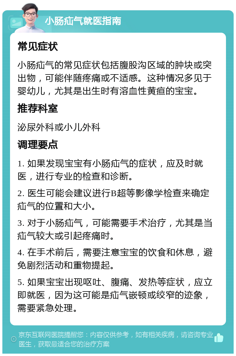 小肠疝气就医指南 常见症状 小肠疝气的常见症状包括腹股沟区域的肿块或突出物，可能伴随疼痛或不适感。这种情况多见于婴幼儿，尤其是出生时有溶血性黄疸的宝宝。 推荐科室 泌尿外科或小儿外科 调理要点 1. 如果发现宝宝有小肠疝气的症状，应及时就医，进行专业的检查和诊断。 2. 医生可能会建议进行B超等影像学检查来确定疝气的位置和大小。 3. 对于小肠疝气，可能需要手术治疗，尤其是当疝气较大或引起疼痛时。 4. 在手术前后，需要注意宝宝的饮食和休息，避免剧烈活动和重物提起。 5. 如果宝宝出现呕吐、腹痛、发热等症状，应立即就医，因为这可能是疝气嵌顿或绞窄的迹象，需要紧急处理。