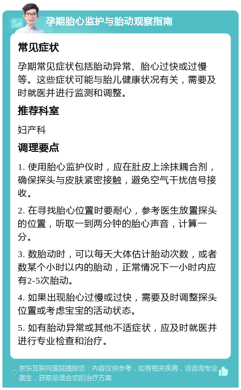 孕期胎心监护与胎动观察指南 常见症状 孕期常见症状包括胎动异常、胎心过快或过慢等。这些症状可能与胎儿健康状况有关，需要及时就医并进行监测和调整。 推荐科室 妇产科 调理要点 1. 使用胎心监护仪时，应在肚皮上涂抹耦合剂，确保探头与皮肤紧密接触，避免空气干扰信号接收。 2. 在寻找胎心位置时要耐心，参考医生放置探头的位置，听取一到两分钟的胎心声音，计算一分。 3. 数胎动时，可以每天大体估计胎动次数，或者数某个小时以内的胎动，正常情况下一小时内应有2-5次胎动。 4. 如果出现胎心过慢或过快，需要及时调整探头位置或考虑宝宝的活动状态。 5. 如有胎动异常或其他不适症状，应及时就医并进行专业检查和治疗。