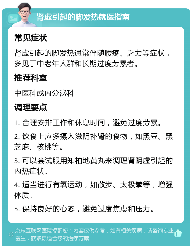 肾虚引起的脚发热就医指南 常见症状 肾虚引起的脚发热通常伴随腰疼、乏力等症状，多见于中老年人群和长期过度劳累者。 推荐科室 中医科或内分泌科 调理要点 1. 合理安排工作和休息时间，避免过度劳累。 2. 饮食上应多摄入滋阴补肾的食物，如黑豆、黑芝麻、核桃等。 3. 可以尝试服用知柏地黄丸来调理肾阴虚引起的内热症状。 4. 适当进行有氧运动，如散步、太极拳等，增强体质。 5. 保持良好的心态，避免过度焦虑和压力。