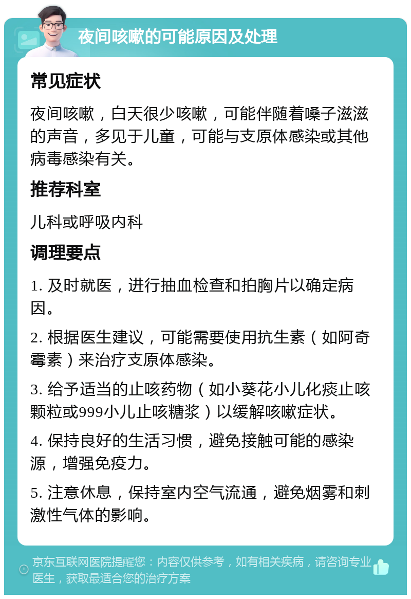 夜间咳嗽的可能原因及处理 常见症状 夜间咳嗽，白天很少咳嗽，可能伴随着嗓子滋滋的声音，多见于儿童，可能与支原体感染或其他病毒感染有关。 推荐科室 儿科或呼吸内科 调理要点 1. 及时就医，进行抽血检查和拍胸片以确定病因。 2. 根据医生建议，可能需要使用抗生素（如阿奇霉素）来治疗支原体感染。 3. 给予适当的止咳药物（如小葵花小儿化痰止咳颗粒或999小儿止咳糖浆）以缓解咳嗽症状。 4. 保持良好的生活习惯，避免接触可能的感染源，增强免疫力。 5. 注意休息，保持室内空气流通，避免烟雾和刺激性气体的影响。