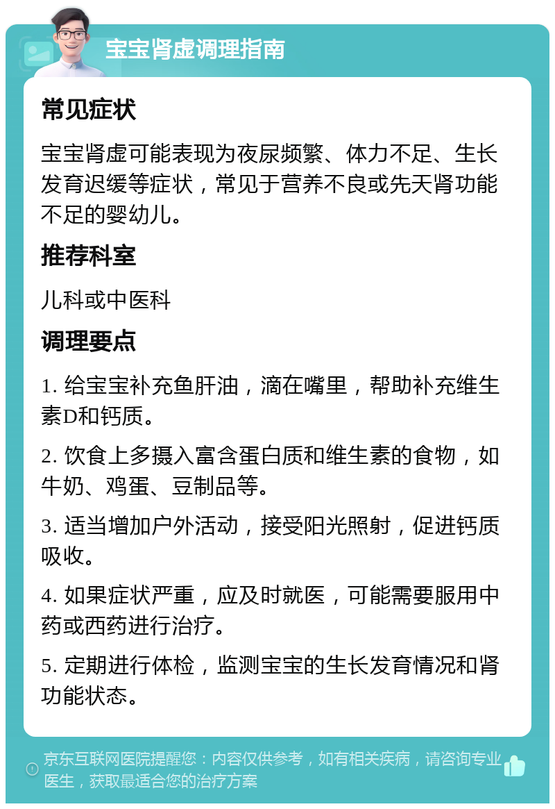 宝宝肾虚调理指南 常见症状 宝宝肾虚可能表现为夜尿频繁、体力不足、生长发育迟缓等症状，常见于营养不良或先天肾功能不足的婴幼儿。 推荐科室 儿科或中医科 调理要点 1. 给宝宝补充鱼肝油，滴在嘴里，帮助补充维生素D和钙质。 2. 饮食上多摄入富含蛋白质和维生素的食物，如牛奶、鸡蛋、豆制品等。 3. 适当增加户外活动，接受阳光照射，促进钙质吸收。 4. 如果症状严重，应及时就医，可能需要服用中药或西药进行治疗。 5. 定期进行体检，监测宝宝的生长发育情况和肾功能状态。