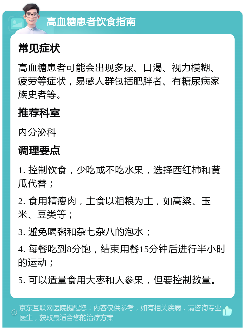 高血糖患者饮食指南 常见症状 高血糖患者可能会出现多尿、口渴、视力模糊、疲劳等症状，易感人群包括肥胖者、有糖尿病家族史者等。 推荐科室 内分泌科 调理要点 1. 控制饮食，少吃或不吃水果，选择西红柿和黄瓜代替； 2. 食用精瘦肉，主食以粗粮为主，如高粱、玉米、豆类等； 3. 避免喝粥和杂七杂八的泡水； 4. 每餐吃到8分饱，结束用餐15分钟后进行半小时的运动； 5. 可以适量食用大枣和人参果，但要控制数量。