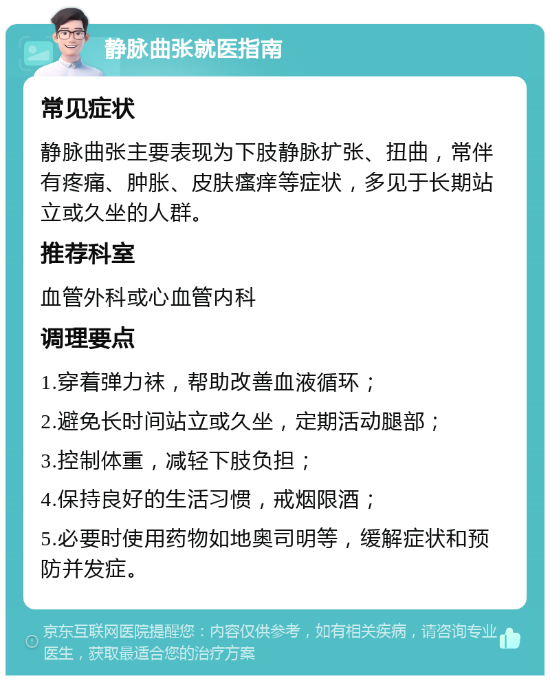 静脉曲张就医指南 常见症状 静脉曲张主要表现为下肢静脉扩张、扭曲，常伴有疼痛、肿胀、皮肤瘙痒等症状，多见于长期站立或久坐的人群。 推荐科室 血管外科或心血管内科 调理要点 1.穿着弹力袜，帮助改善血液循环； 2.避免长时间站立或久坐，定期活动腿部； 3.控制体重，减轻下肢负担； 4.保持良好的生活习惯，戒烟限酒； 5.必要时使用药物如地奥司明等，缓解症状和预防并发症。