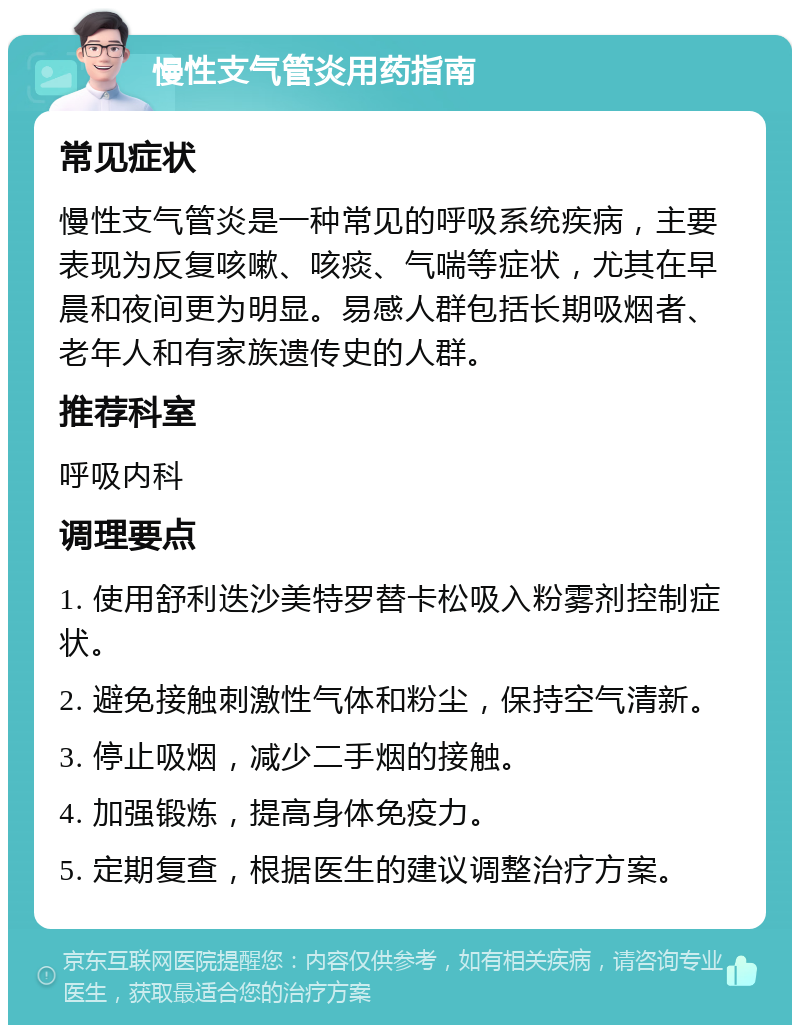 慢性支气管炎用药指南 常见症状 慢性支气管炎是一种常见的呼吸系统疾病，主要表现为反复咳嗽、咳痰、气喘等症状，尤其在早晨和夜间更为明显。易感人群包括长期吸烟者、老年人和有家族遗传史的人群。 推荐科室 呼吸内科 调理要点 1. 使用舒利迭沙美特罗替卡松吸入粉雾剂控制症状。 2. 避免接触刺激性气体和粉尘，保持空气清新。 3. 停止吸烟，减少二手烟的接触。 4. 加强锻炼，提高身体免疫力。 5. 定期复查，根据医生的建议调整治疗方案。