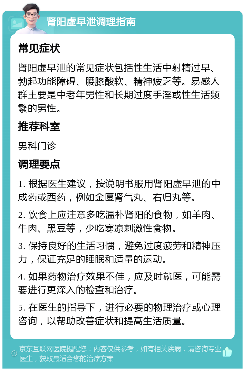 肾阳虚早泄调理指南 常见症状 肾阳虚早泄的常见症状包括性生活中射精过早、勃起功能障碍、腰膝酸软、精神疲乏等。易感人群主要是中老年男性和长期过度手淫或性生活频繁的男性。 推荐科室 男科门诊 调理要点 1. 根据医生建议，按说明书服用肾阳虚早泄的中成药或西药，例如金匮肾气丸、右归丸等。 2. 饮食上应注意多吃温补肾阳的食物，如羊肉、牛肉、黑豆等，少吃寒凉刺激性食物。 3. 保持良好的生活习惯，避免过度疲劳和精神压力，保证充足的睡眠和适量的运动。 4. 如果药物治疗效果不佳，应及时就医，可能需要进行更深入的检查和治疗。 5. 在医生的指导下，进行必要的物理治疗或心理咨询，以帮助改善症状和提高生活质量。