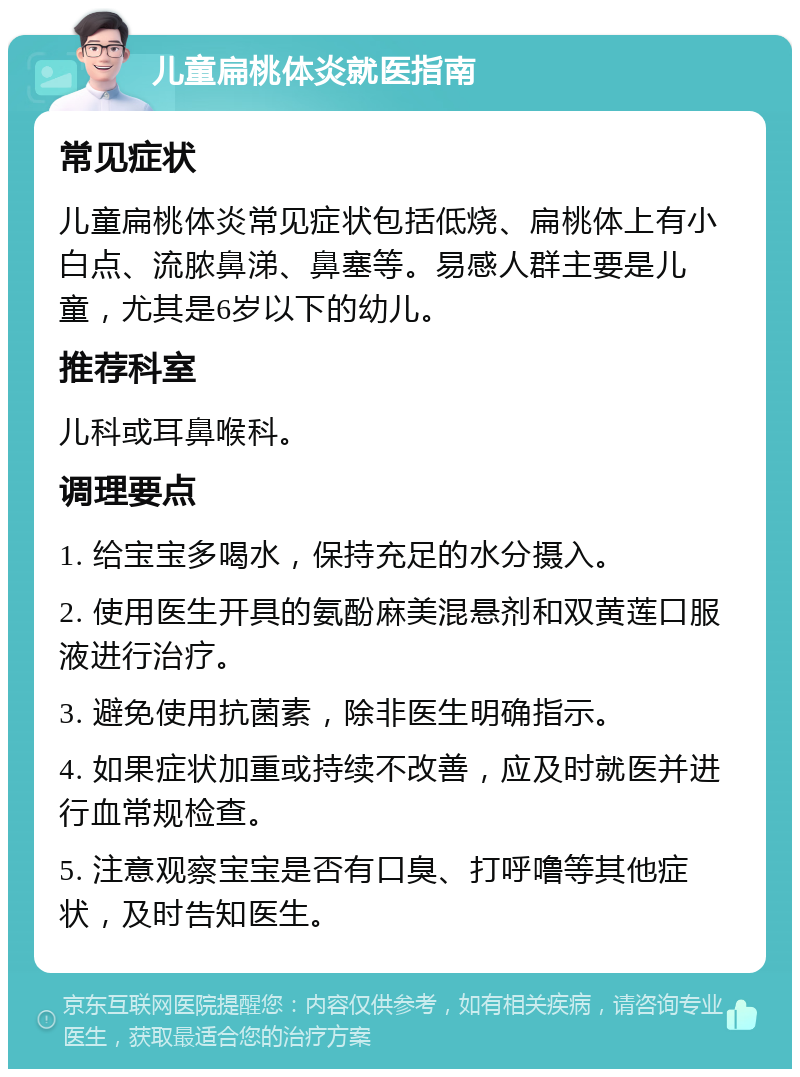 儿童扁桃体炎就医指南 常见症状 儿童扁桃体炎常见症状包括低烧、扁桃体上有小白点、流脓鼻涕、鼻塞等。易感人群主要是儿童，尤其是6岁以下的幼儿。 推荐科室 儿科或耳鼻喉科。 调理要点 1. 给宝宝多喝水，保持充足的水分摄入。 2. 使用医生开具的氨酚麻美混悬剂和双黄莲口服液进行治疗。 3. 避免使用抗菌素，除非医生明确指示。 4. 如果症状加重或持续不改善，应及时就医并进行血常规检查。 5. 注意观察宝宝是否有口臭、打呼噜等其他症状，及时告知医生。