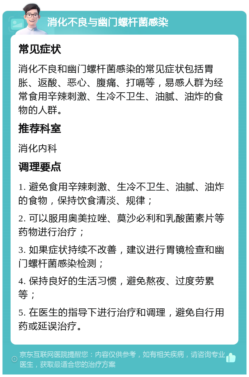 消化不良与幽门螺杆菌感染 常见症状 消化不良和幽门螺杆菌感染的常见症状包括胃胀、返酸、恶心、腹痛、打嗝等，易感人群为经常食用辛辣刺激、生冷不卫生、油腻、油炸的食物的人群。 推荐科室 消化内科 调理要点 1. 避免食用辛辣刺激、生冷不卫生、油腻、油炸的食物，保持饮食清淡、规律； 2. 可以服用奥美拉唑、莫沙必利和乳酸菌素片等药物进行治疗； 3. 如果症状持续不改善，建议进行胃镜检查和幽门螺杆菌感染检测； 4. 保持良好的生活习惯，避免熬夜、过度劳累等； 5. 在医生的指导下进行治疗和调理，避免自行用药或延误治疗。