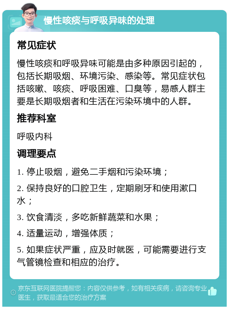 慢性咳痰与呼吸异味的处理 常见症状 慢性咳痰和呼吸异味可能是由多种原因引起的，包括长期吸烟、环境污染、感染等。常见症状包括咳嗽、咳痰、呼吸困难、口臭等，易感人群主要是长期吸烟者和生活在污染环境中的人群。 推荐科室 呼吸内科 调理要点 1. 停止吸烟，避免二手烟和污染环境； 2. 保持良好的口腔卫生，定期刷牙和使用漱口水； 3. 饮食清淡，多吃新鲜蔬菜和水果； 4. 适量运动，增强体质； 5. 如果症状严重，应及时就医，可能需要进行支气管镜检查和相应的治疗。