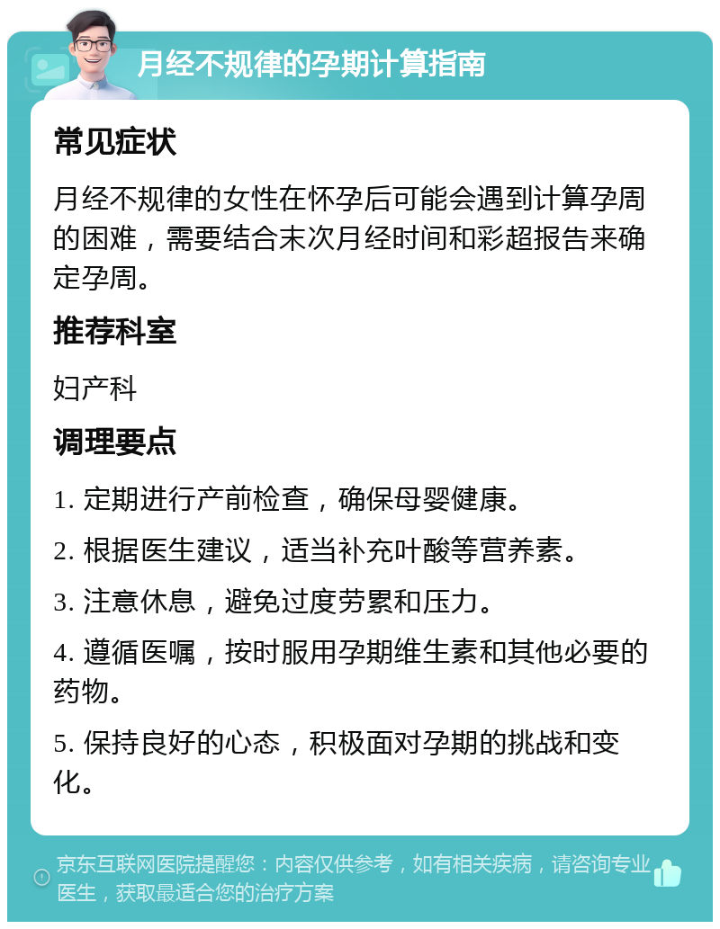 月经不规律的孕期计算指南 常见症状 月经不规律的女性在怀孕后可能会遇到计算孕周的困难，需要结合末次月经时间和彩超报告来确定孕周。 推荐科室 妇产科 调理要点 1. 定期进行产前检查，确保母婴健康。 2. 根据医生建议，适当补充叶酸等营养素。 3. 注意休息，避免过度劳累和压力。 4. 遵循医嘱，按时服用孕期维生素和其他必要的药物。 5. 保持良好的心态，积极面对孕期的挑战和变化。