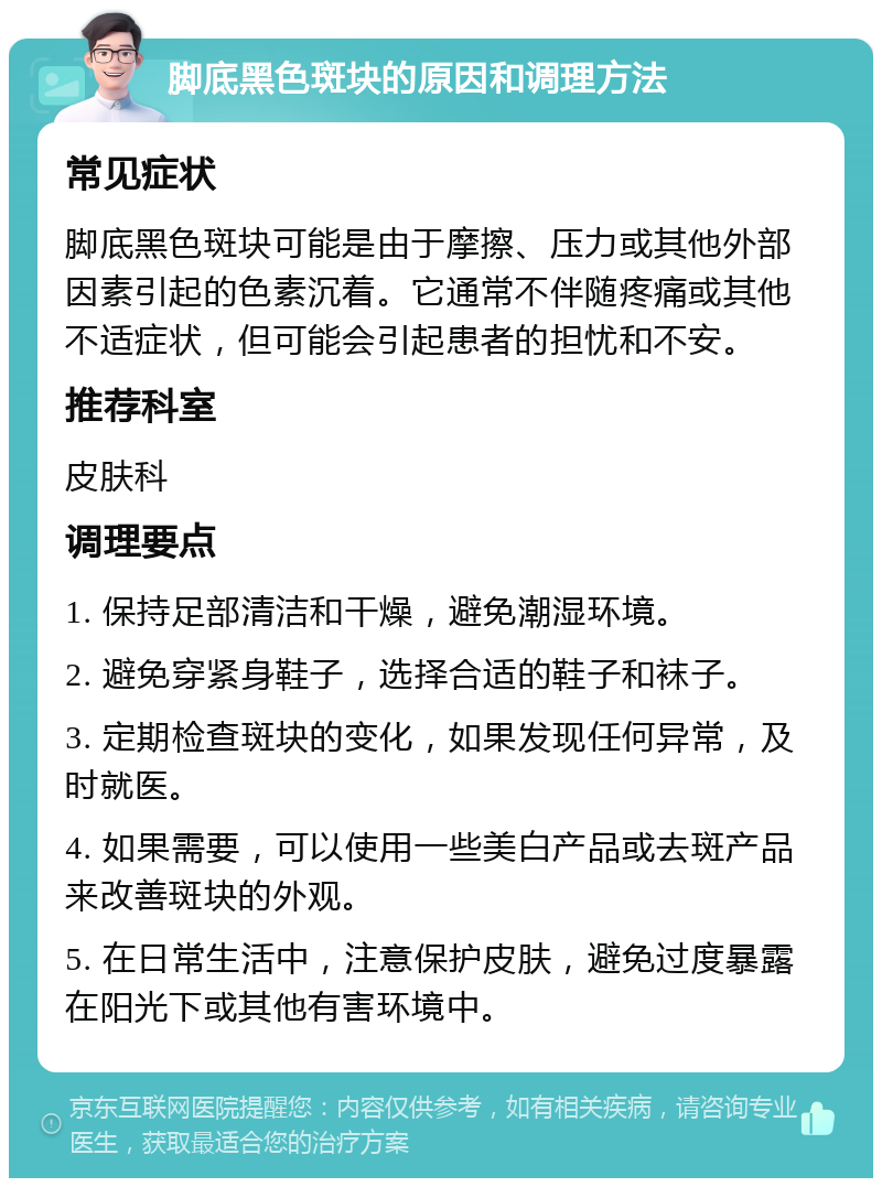 脚底黑色斑块的原因和调理方法 常见症状 脚底黑色斑块可能是由于摩擦、压力或其他外部因素引起的色素沉着。它通常不伴随疼痛或其他不适症状，但可能会引起患者的担忧和不安。 推荐科室 皮肤科 调理要点 1. 保持足部清洁和干燥，避免潮湿环境。 2. 避免穿紧身鞋子，选择合适的鞋子和袜子。 3. 定期检查斑块的变化，如果发现任何异常，及时就医。 4. 如果需要，可以使用一些美白产品或去斑产品来改善斑块的外观。 5. 在日常生活中，注意保护皮肤，避免过度暴露在阳光下或其他有害环境中。