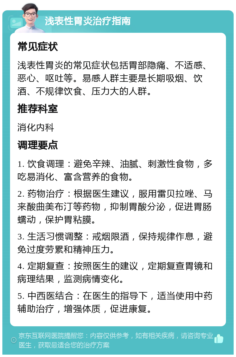 浅表性胃炎治疗指南 常见症状 浅表性胃炎的常见症状包括胃部隐痛、不适感、恶心、呕吐等。易感人群主要是长期吸烟、饮酒、不规律饮食、压力大的人群。 推荐科室 消化内科 调理要点 1. 饮食调理：避免辛辣、油腻、刺激性食物，多吃易消化、富含营养的食物。 2. 药物治疗：根据医生建议，服用雷贝拉唑、马来酸曲美布汀等药物，抑制胃酸分泌，促进胃肠蠕动，保护胃粘膜。 3. 生活习惯调整：戒烟限酒，保持规律作息，避免过度劳累和精神压力。 4. 定期复查：按照医生的建议，定期复查胃镜和病理结果，监测病情变化。 5. 中西医结合：在医生的指导下，适当使用中药辅助治疗，增强体质，促进康复。