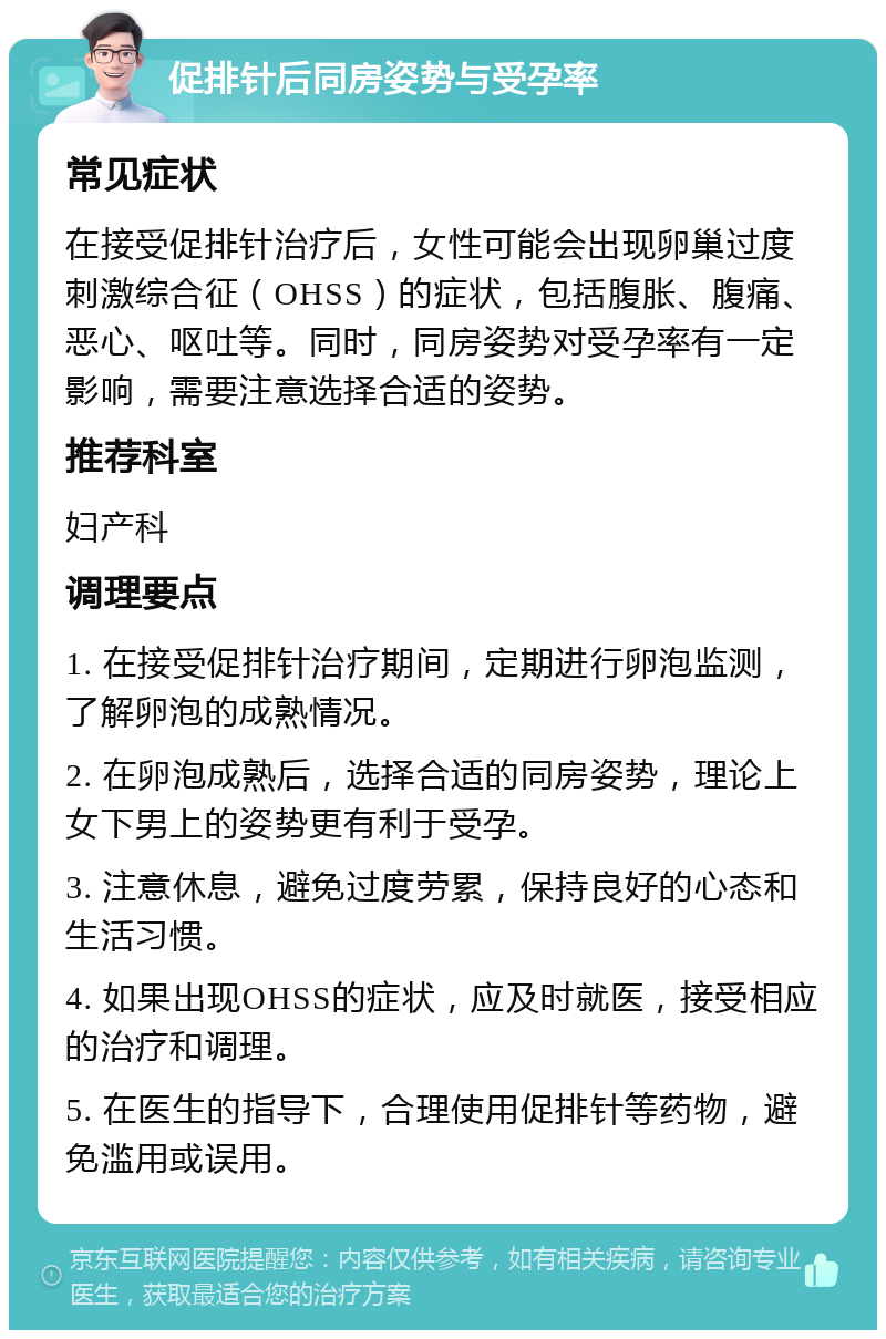 促排针后同房姿势与受孕率 常见症状 在接受促排针治疗后，女性可能会出现卵巢过度刺激综合征（OHSS）的症状，包括腹胀、腹痛、恶心、呕吐等。同时，同房姿势对受孕率有一定影响，需要注意选择合适的姿势。 推荐科室 妇产科 调理要点 1. 在接受促排针治疗期间，定期进行卵泡监测，了解卵泡的成熟情况。 2. 在卵泡成熟后，选择合适的同房姿势，理论上女下男上的姿势更有利于受孕。 3. 注意休息，避免过度劳累，保持良好的心态和生活习惯。 4. 如果出现OHSS的症状，应及时就医，接受相应的治疗和调理。 5. 在医生的指导下，合理使用促排针等药物，避免滥用或误用。