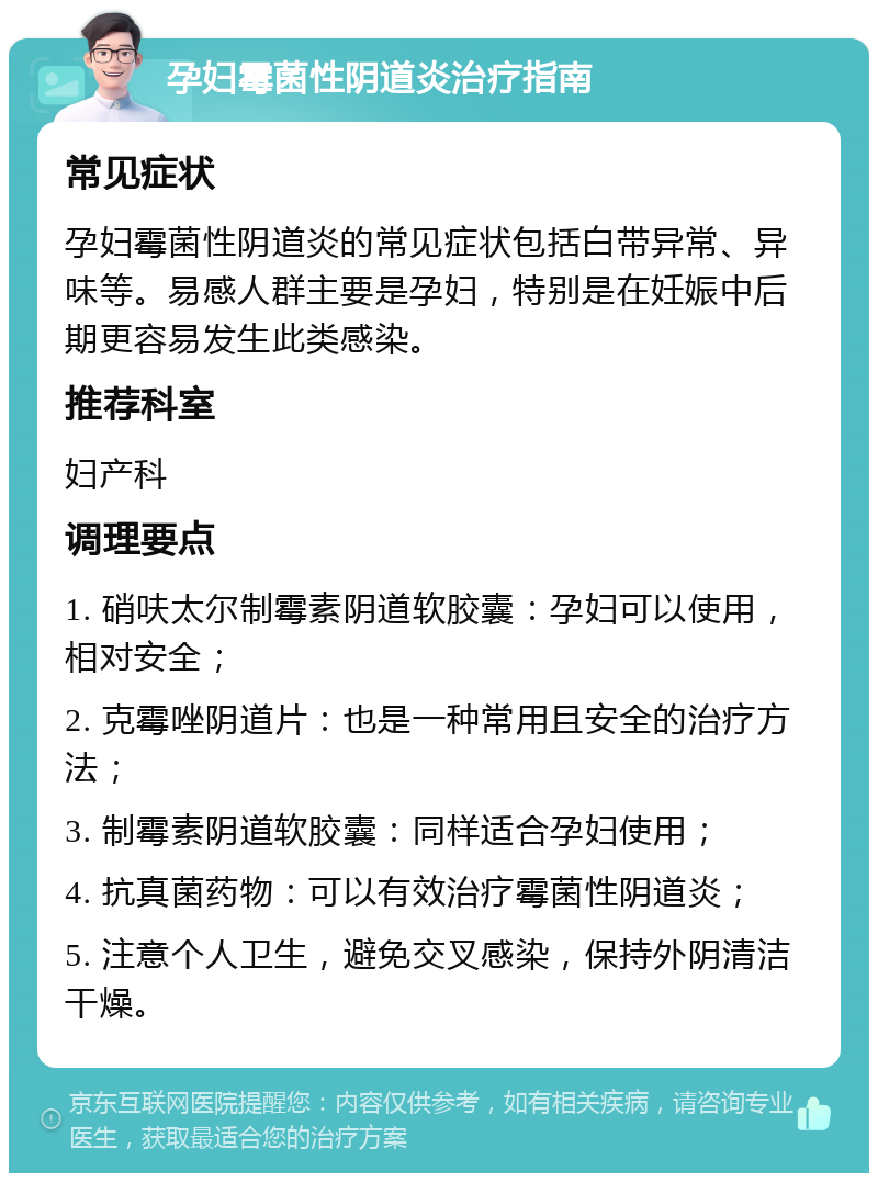 孕妇霉菌性阴道炎治疗指南 常见症状 孕妇霉菌性阴道炎的常见症状包括白带异常、异味等。易感人群主要是孕妇，特别是在妊娠中后期更容易发生此类感染。 推荐科室 妇产科 调理要点 1. 硝呋太尔制霉素阴道软胶囊：孕妇可以使用，相对安全； 2. 克霉唑阴道片：也是一种常用且安全的治疗方法； 3. 制霉素阴道软胶囊：同样适合孕妇使用； 4. 抗真菌药物：可以有效治疗霉菌性阴道炎； 5. 注意个人卫生，避免交叉感染，保持外阴清洁干燥。