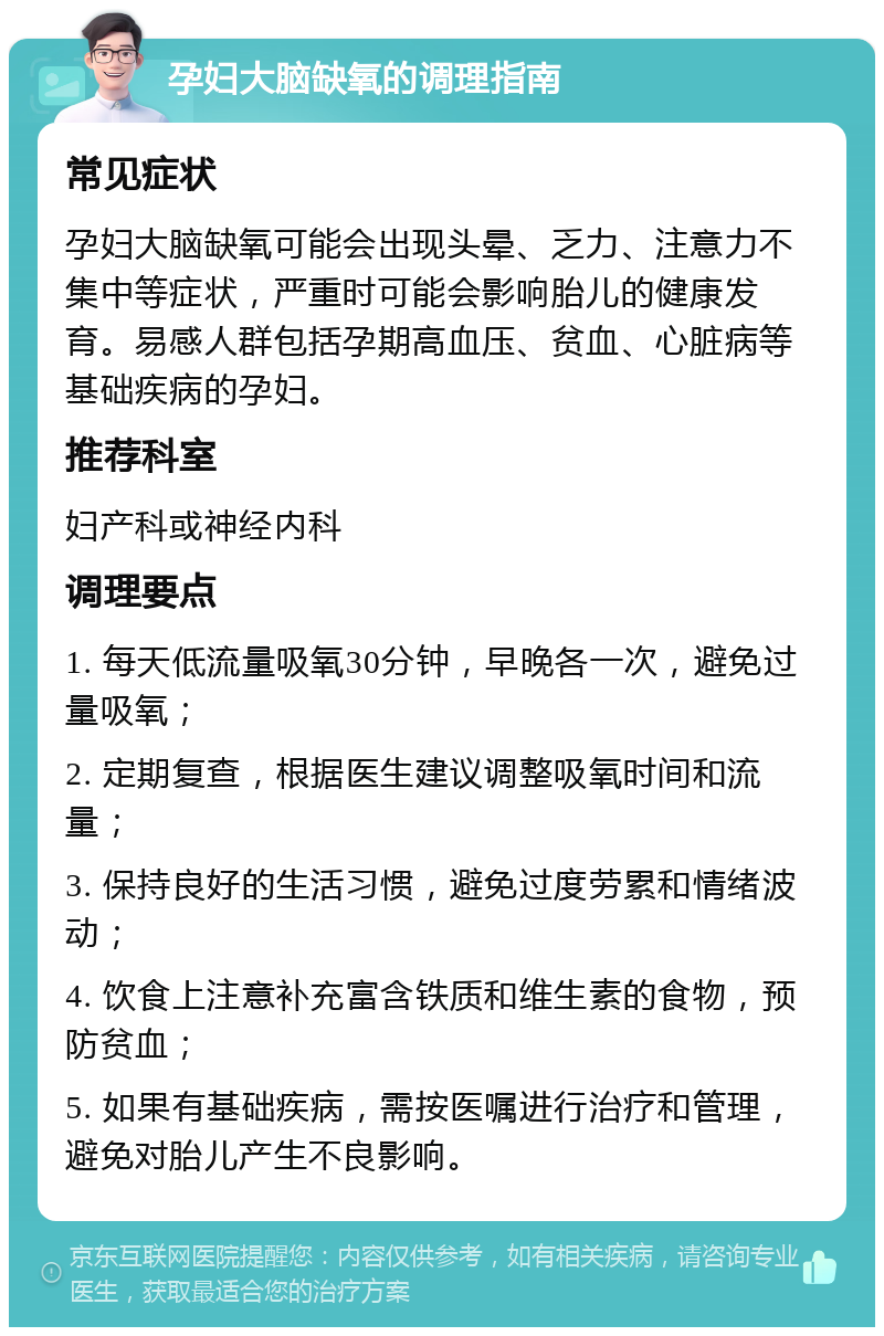 孕妇大脑缺氧的调理指南 常见症状 孕妇大脑缺氧可能会出现头晕、乏力、注意力不集中等症状，严重时可能会影响胎儿的健康发育。易感人群包括孕期高血压、贫血、心脏病等基础疾病的孕妇。 推荐科室 妇产科或神经内科 调理要点 1. 每天低流量吸氧30分钟，早晚各一次，避免过量吸氧； 2. 定期复查，根据医生建议调整吸氧时间和流量； 3. 保持良好的生活习惯，避免过度劳累和情绪波动； 4. 饮食上注意补充富含铁质和维生素的食物，预防贫血； 5. 如果有基础疾病，需按医嘱进行治疗和管理，避免对胎儿产生不良影响。