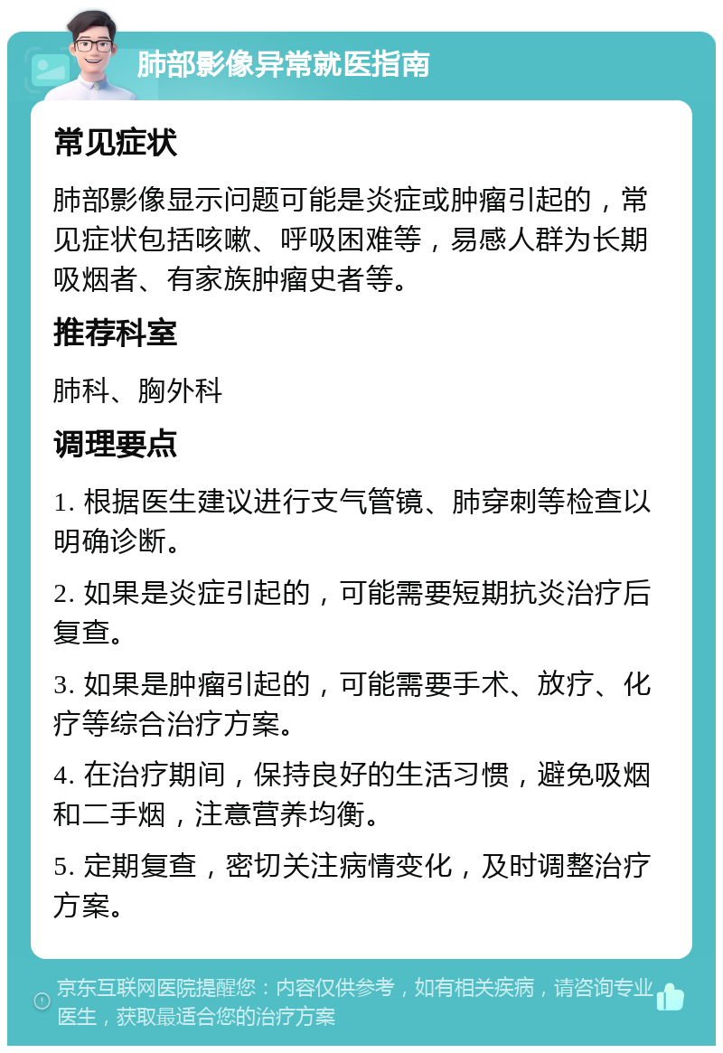 肺部影像异常就医指南 常见症状 肺部影像显示问题可能是炎症或肿瘤引起的，常见症状包括咳嗽、呼吸困难等，易感人群为长期吸烟者、有家族肿瘤史者等。 推荐科室 肺科、胸外科 调理要点 1. 根据医生建议进行支气管镜、肺穿刺等检查以明确诊断。 2. 如果是炎症引起的，可能需要短期抗炎治疗后复查。 3. 如果是肿瘤引起的，可能需要手术、放疗、化疗等综合治疗方案。 4. 在治疗期间，保持良好的生活习惯，避免吸烟和二手烟，注意营养均衡。 5. 定期复查，密切关注病情变化，及时调整治疗方案。