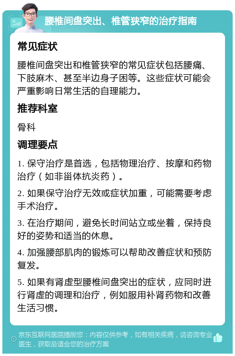 腰椎间盘突出、椎管狭窄的治疗指南 常见症状 腰椎间盘突出和椎管狭窄的常见症状包括腰痛、下肢麻木、甚至半边身子困等。这些症状可能会严重影响日常生活的自理能力。 推荐科室 骨科 调理要点 1. 保守治疗是首选，包括物理治疗、按摩和药物治疗（如非甾体抗炎药）。 2. 如果保守治疗无效或症状加重，可能需要考虑手术治疗。 3. 在治疗期间，避免长时间站立或坐着，保持良好的姿势和适当的休息。 4. 加强腰部肌肉的锻炼可以帮助改善症状和预防复发。 5. 如果有肾虚型腰椎间盘突出的症状，应同时进行肾虚的调理和治疗，例如服用补肾药物和改善生活习惯。