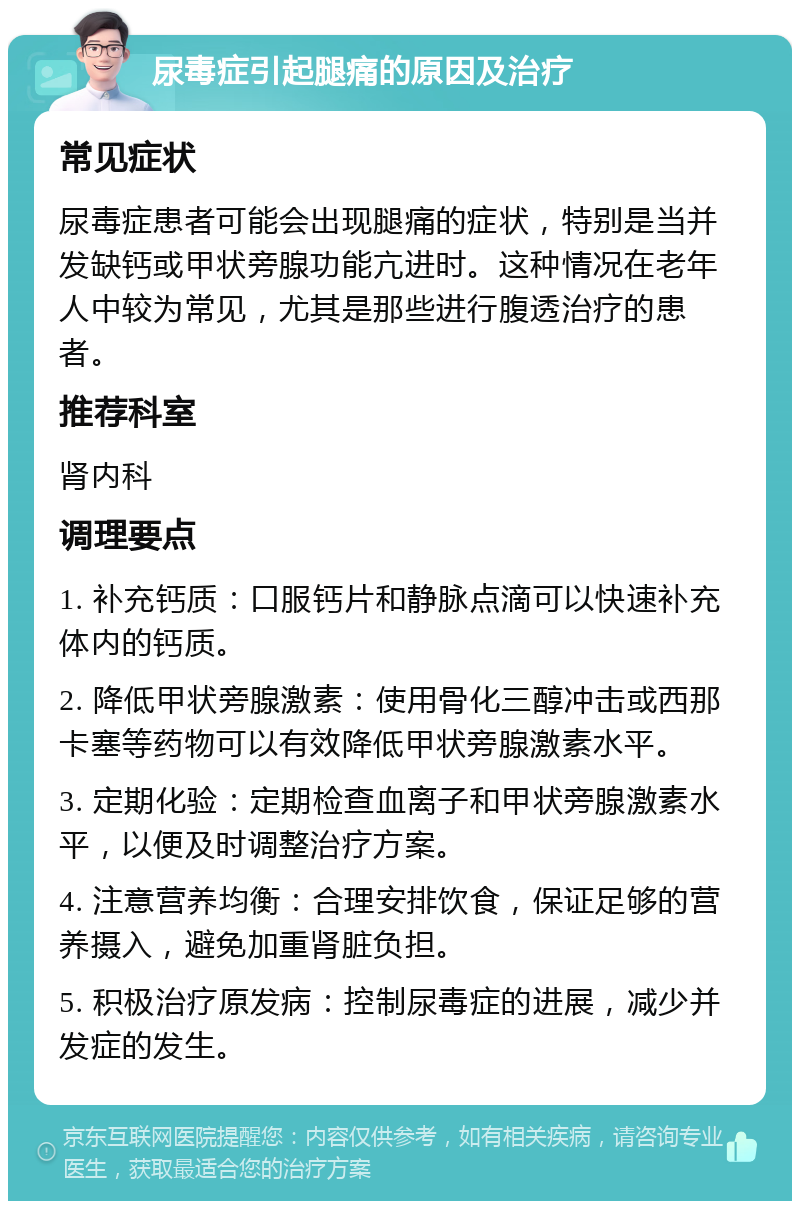 尿毒症引起腿痛的原因及治疗 常见症状 尿毒症患者可能会出现腿痛的症状，特别是当并发缺钙或甲状旁腺功能亢进时。这种情况在老年人中较为常见，尤其是那些进行腹透治疗的患者。 推荐科室 肾内科 调理要点 1. 补充钙质：口服钙片和静脉点滴可以快速补充体内的钙质。 2. 降低甲状旁腺激素：使用骨化三醇冲击或西那卡塞等药物可以有效降低甲状旁腺激素水平。 3. 定期化验：定期检查血离子和甲状旁腺激素水平，以便及时调整治疗方案。 4. 注意营养均衡：合理安排饮食，保证足够的营养摄入，避免加重肾脏负担。 5. 积极治疗原发病：控制尿毒症的进展，减少并发症的发生。