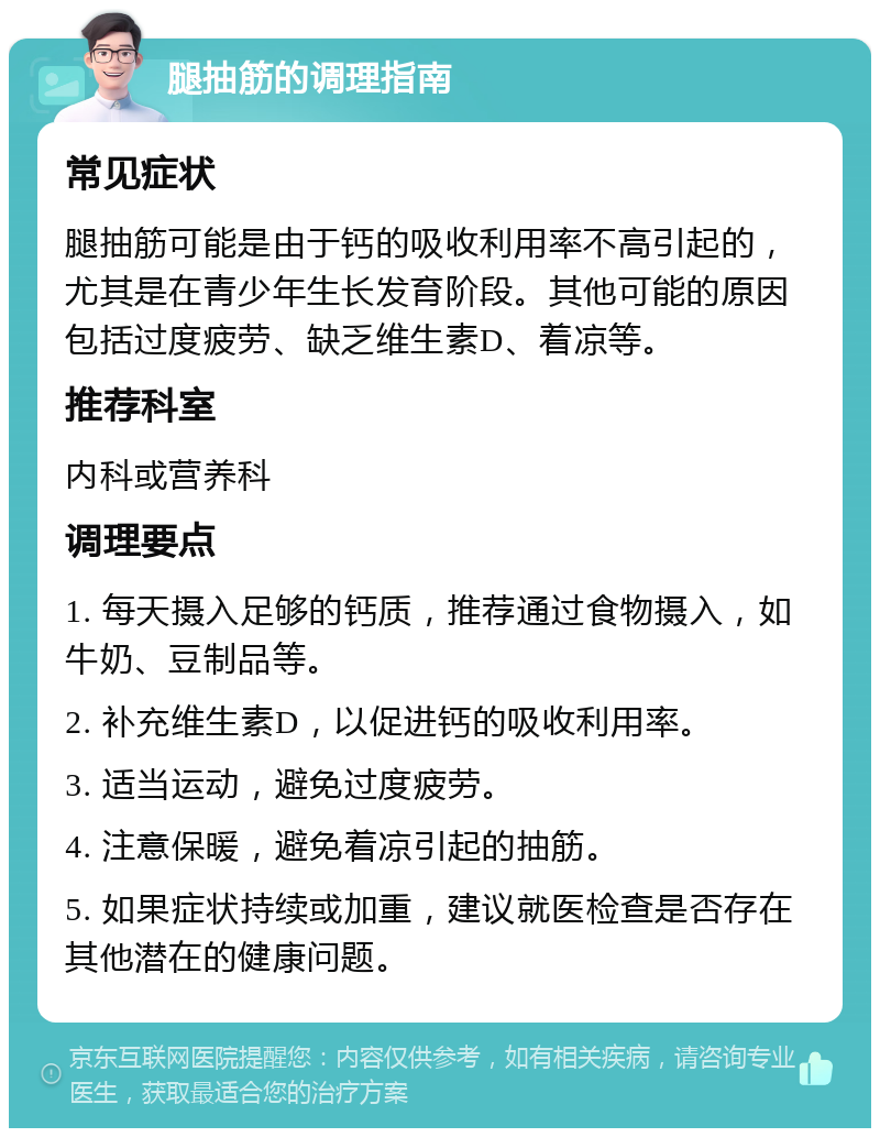 腿抽筋的调理指南 常见症状 腿抽筋可能是由于钙的吸收利用率不高引起的，尤其是在青少年生长发育阶段。其他可能的原因包括过度疲劳、缺乏维生素D、着凉等。 推荐科室 内科或营养科 调理要点 1. 每天摄入足够的钙质，推荐通过食物摄入，如牛奶、豆制品等。 2. 补充维生素D，以促进钙的吸收利用率。 3. 适当运动，避免过度疲劳。 4. 注意保暖，避免着凉引起的抽筋。 5. 如果症状持续或加重，建议就医检查是否存在其他潜在的健康问题。