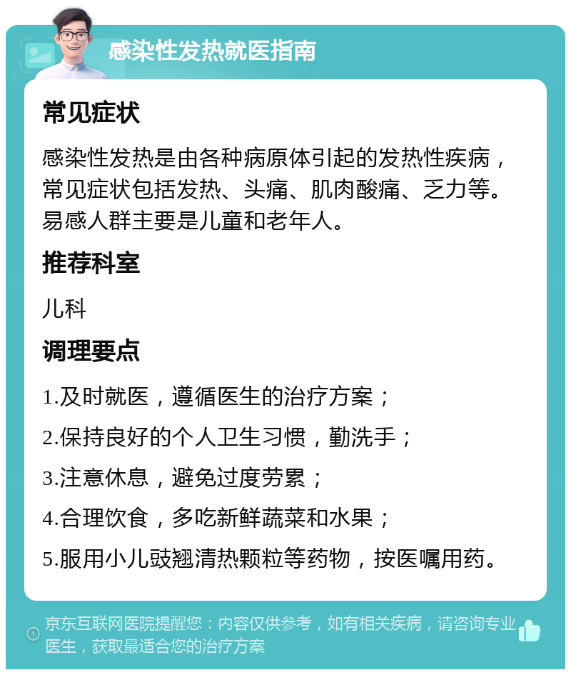 感染性发热就医指南 常见症状 感染性发热是由各种病原体引起的发热性疾病，常见症状包括发热、头痛、肌肉酸痛、乏力等。易感人群主要是儿童和老年人。 推荐科室 儿科 调理要点 1.及时就医，遵循医生的治疗方案； 2.保持良好的个人卫生习惯，勤洗手； 3.注意休息，避免过度劳累； 4.合理饮食，多吃新鲜蔬菜和水果； 5.服用小儿豉翘清热颗粒等药物，按医嘱用药。