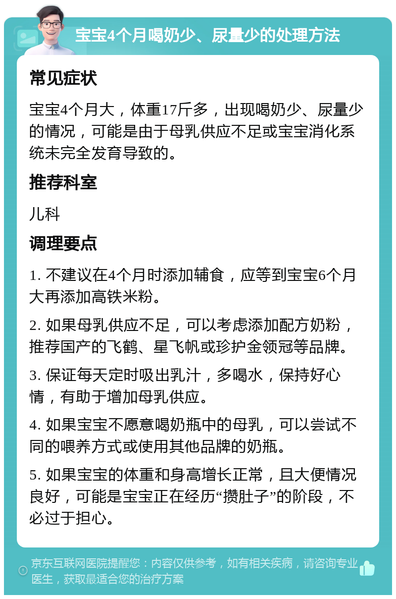 宝宝4个月喝奶少、尿量少的处理方法 常见症状 宝宝4个月大，体重17斤多，出现喝奶少、尿量少的情况，可能是由于母乳供应不足或宝宝消化系统未完全发育导致的。 推荐科室 儿科 调理要点 1. 不建议在4个月时添加辅食，应等到宝宝6个月大再添加高铁米粉。 2. 如果母乳供应不足，可以考虑添加配方奶粉，推荐国产的飞鹤、星飞帆或珍护金领冠等品牌。 3. 保证每天定时吸出乳汁，多喝水，保持好心情，有助于增加母乳供应。 4. 如果宝宝不愿意喝奶瓶中的母乳，可以尝试不同的喂养方式或使用其他品牌的奶瓶。 5. 如果宝宝的体重和身高增长正常，且大便情况良好，可能是宝宝正在经历“攒肚子”的阶段，不必过于担心。