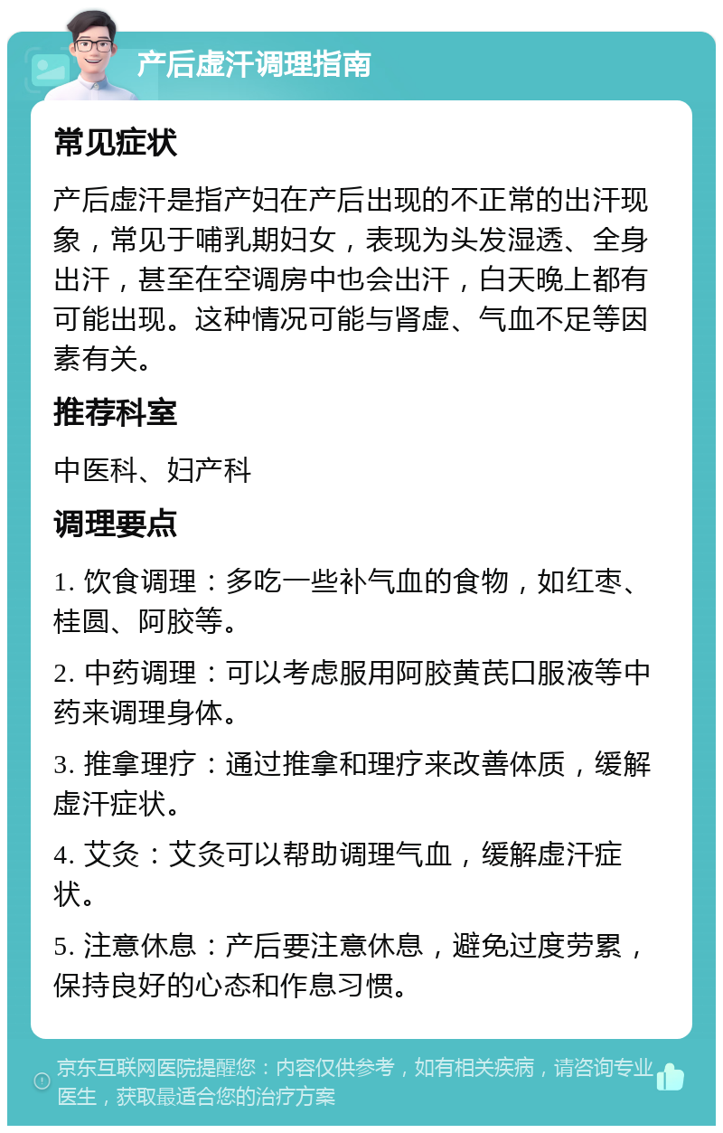 产后虚汗调理指南 常见症状 产后虚汗是指产妇在产后出现的不正常的出汗现象，常见于哺乳期妇女，表现为头发湿透、全身出汗，甚至在空调房中也会出汗，白天晚上都有可能出现。这种情况可能与肾虚、气血不足等因素有关。 推荐科室 中医科、妇产科 调理要点 1. 饮食调理：多吃一些补气血的食物，如红枣、桂圆、阿胶等。 2. 中药调理：可以考虑服用阿胶黄芪口服液等中药来调理身体。 3. 推拿理疗：通过推拿和理疗来改善体质，缓解虚汗症状。 4. 艾灸：艾灸可以帮助调理气血，缓解虚汗症状。 5. 注意休息：产后要注意休息，避免过度劳累，保持良好的心态和作息习惯。