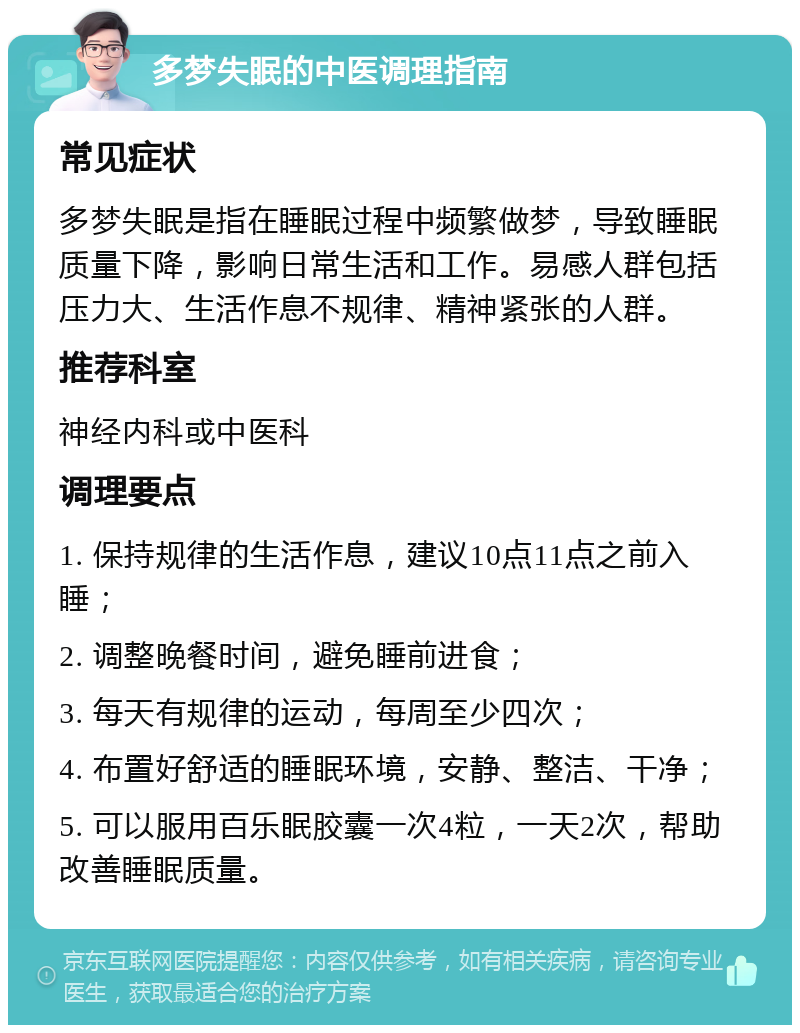 多梦失眠的中医调理指南 常见症状 多梦失眠是指在睡眠过程中频繁做梦，导致睡眠质量下降，影响日常生活和工作。易感人群包括压力大、生活作息不规律、精神紧张的人群。 推荐科室 神经内科或中医科 调理要点 1. 保持规律的生活作息，建议10点11点之前入睡； 2. 调整晚餐时间，避免睡前进食； 3. 每天有规律的运动，每周至少四次； 4. 布置好舒适的睡眠环境，安静、整洁、干净； 5. 可以服用百乐眠胶囊一次4粒，一天2次，帮助改善睡眠质量。