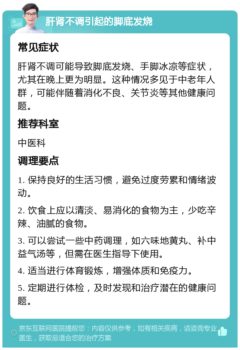 肝肾不调引起的脚底发烧 常见症状 肝肾不调可能导致脚底发烧、手脚冰凉等症状，尤其在晚上更为明显。这种情况多见于中老年人群，可能伴随着消化不良、关节炎等其他健康问题。 推荐科室 中医科 调理要点 1. 保持良好的生活习惯，避免过度劳累和情绪波动。 2. 饮食上应以清淡、易消化的食物为主，少吃辛辣、油腻的食物。 3. 可以尝试一些中药调理，如六味地黄丸、补中益气汤等，但需在医生指导下使用。 4. 适当进行体育锻炼，增强体质和免疫力。 5. 定期进行体检，及时发现和治疗潜在的健康问题。