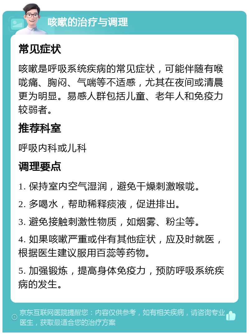 咳嗽的治疗与调理 常见症状 咳嗽是呼吸系统疾病的常见症状，可能伴随有喉咙痛、胸闷、气喘等不适感，尤其在夜间或清晨更为明显。易感人群包括儿童、老年人和免疫力较弱者。 推荐科室 呼吸内科或儿科 调理要点 1. 保持室内空气湿润，避免干燥刺激喉咙。 2. 多喝水，帮助稀释痰液，促进排出。 3. 避免接触刺激性物质，如烟雾、粉尘等。 4. 如果咳嗽严重或伴有其他症状，应及时就医，根据医生建议服用百蕊等药物。 5. 加强锻炼，提高身体免疫力，预防呼吸系统疾病的发生。