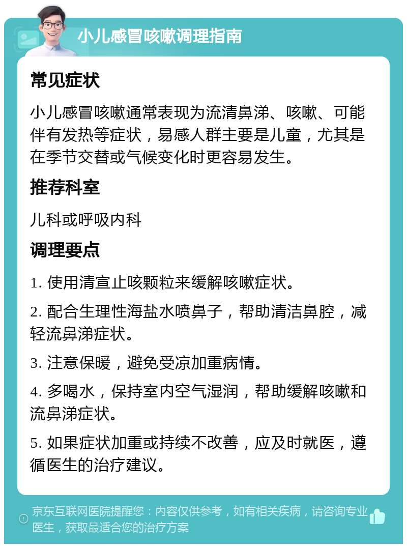 小儿感冒咳嗽调理指南 常见症状 小儿感冒咳嗽通常表现为流清鼻涕、咳嗽、可能伴有发热等症状，易感人群主要是儿童，尤其是在季节交替或气候变化时更容易发生。 推荐科室 儿科或呼吸内科 调理要点 1. 使用清宣止咳颗粒来缓解咳嗽症状。 2. 配合生理性海盐水喷鼻子，帮助清洁鼻腔，减轻流鼻涕症状。 3. 注意保暖，避免受凉加重病情。 4. 多喝水，保持室内空气湿润，帮助缓解咳嗽和流鼻涕症状。 5. 如果症状加重或持续不改善，应及时就医，遵循医生的治疗建议。