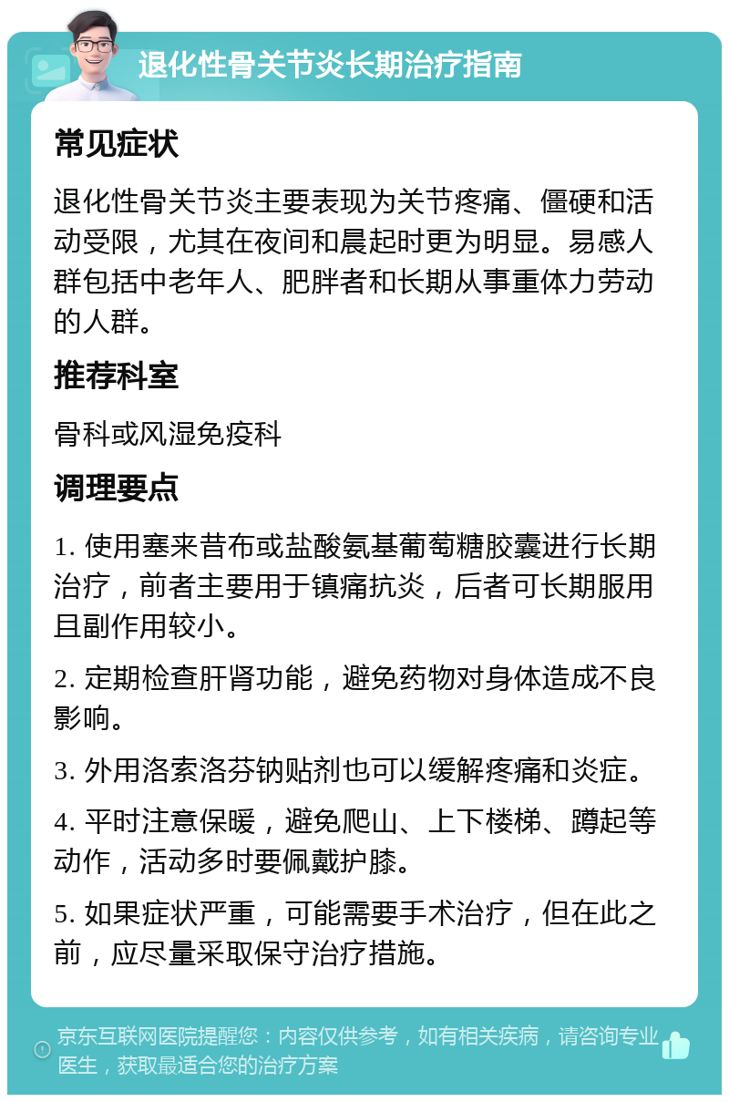 退化性骨关节炎长期治疗指南 常见症状 退化性骨关节炎主要表现为关节疼痛、僵硬和活动受限，尤其在夜间和晨起时更为明显。易感人群包括中老年人、肥胖者和长期从事重体力劳动的人群。 推荐科室 骨科或风湿免疫科 调理要点 1. 使用塞来昔布或盐酸氨基葡萄糖胶囊进行长期治疗，前者主要用于镇痛抗炎，后者可长期服用且副作用较小。 2. 定期检查肝肾功能，避免药物对身体造成不良影响。 3. 外用洛索洛芬钠贴剂也可以缓解疼痛和炎症。 4. 平时注意保暖，避免爬山、上下楼梯、蹲起等动作，活动多时要佩戴护膝。 5. 如果症状严重，可能需要手术治疗，但在此之前，应尽量采取保守治疗措施。