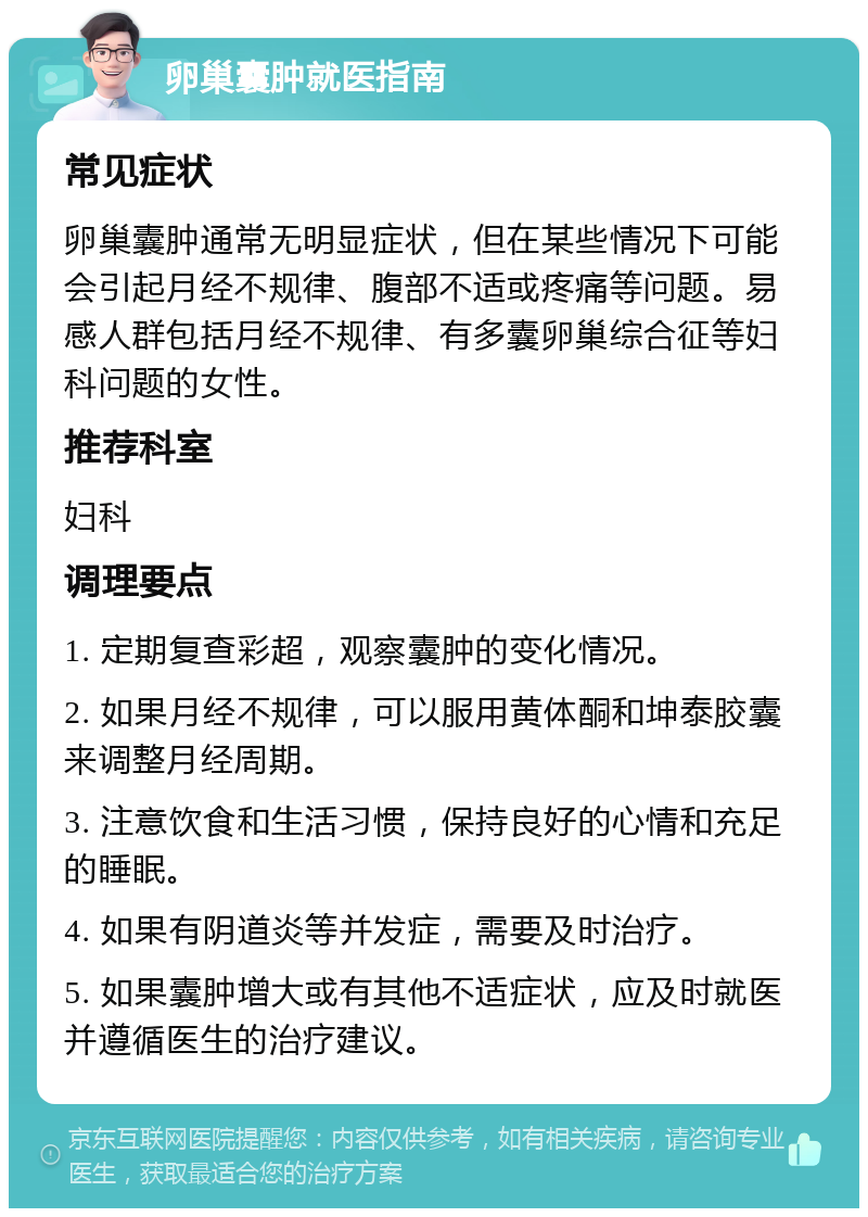 卵巢囊肿就医指南 常见症状 卵巢囊肿通常无明显症状，但在某些情况下可能会引起月经不规律、腹部不适或疼痛等问题。易感人群包括月经不规律、有多囊卵巢综合征等妇科问题的女性。 推荐科室 妇科 调理要点 1. 定期复查彩超，观察囊肿的变化情况。 2. 如果月经不规律，可以服用黄体酮和坤泰胶囊来调整月经周期。 3. 注意饮食和生活习惯，保持良好的心情和充足的睡眠。 4. 如果有阴道炎等并发症，需要及时治疗。 5. 如果囊肿增大或有其他不适症状，应及时就医并遵循医生的治疗建议。