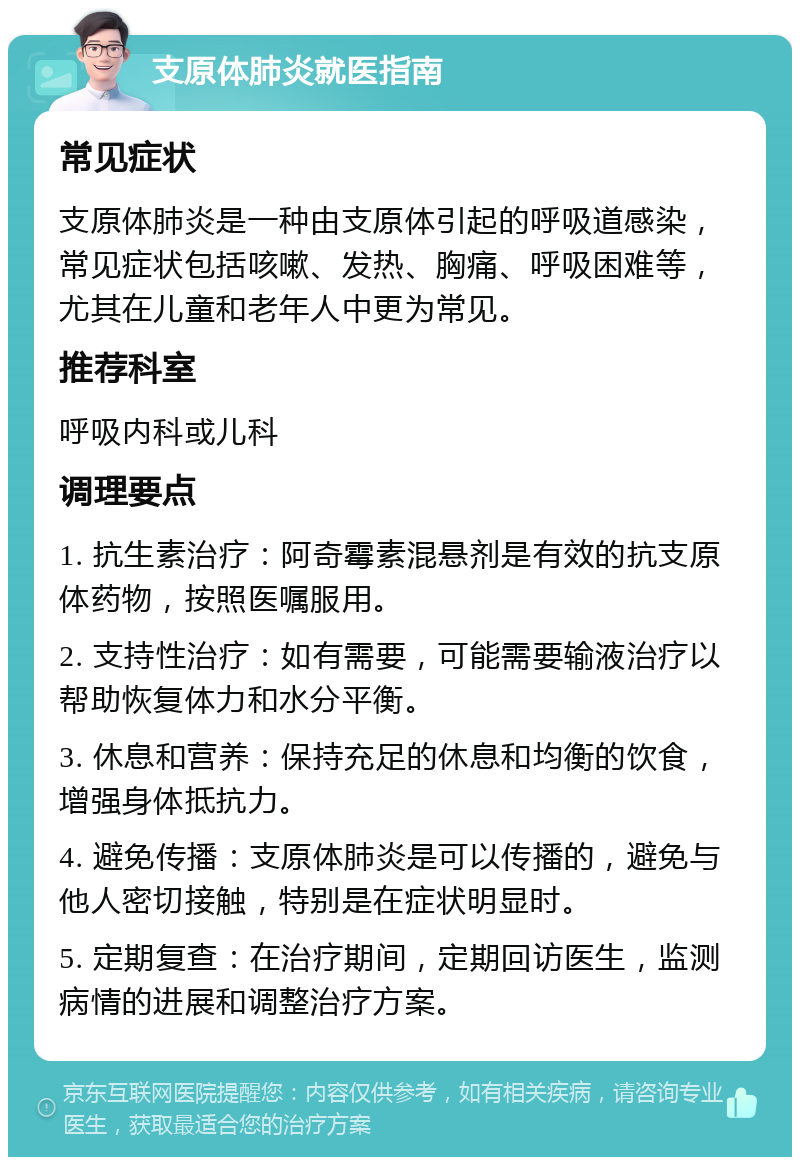 支原体肺炎就医指南 常见症状 支原体肺炎是一种由支原体引起的呼吸道感染，常见症状包括咳嗽、发热、胸痛、呼吸困难等，尤其在儿童和老年人中更为常见。 推荐科室 呼吸内科或儿科 调理要点 1. 抗生素治疗：阿奇霉素混悬剂是有效的抗支原体药物，按照医嘱服用。 2. 支持性治疗：如有需要，可能需要输液治疗以帮助恢复体力和水分平衡。 3. 休息和营养：保持充足的休息和均衡的饮食，增强身体抵抗力。 4. 避免传播：支原体肺炎是可以传播的，避免与他人密切接触，特别是在症状明显时。 5. 定期复查：在治疗期间，定期回访医生，监测病情的进展和调整治疗方案。