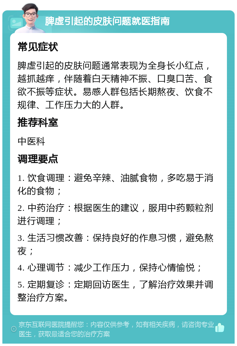 脾虚引起的皮肤问题就医指南 常见症状 脾虚引起的皮肤问题通常表现为全身长小红点，越抓越痒，伴随着白天精神不振、口臭口苦、食欲不振等症状。易感人群包括长期熬夜、饮食不规律、工作压力大的人群。 推荐科室 中医科 调理要点 1. 饮食调理：避免辛辣、油腻食物，多吃易于消化的食物； 2. 中药治疗：根据医生的建议，服用中药颗粒剂进行调理； 3. 生活习惯改善：保持良好的作息习惯，避免熬夜； 4. 心理调节：减少工作压力，保持心情愉悦； 5. 定期复诊：定期回访医生，了解治疗效果并调整治疗方案。