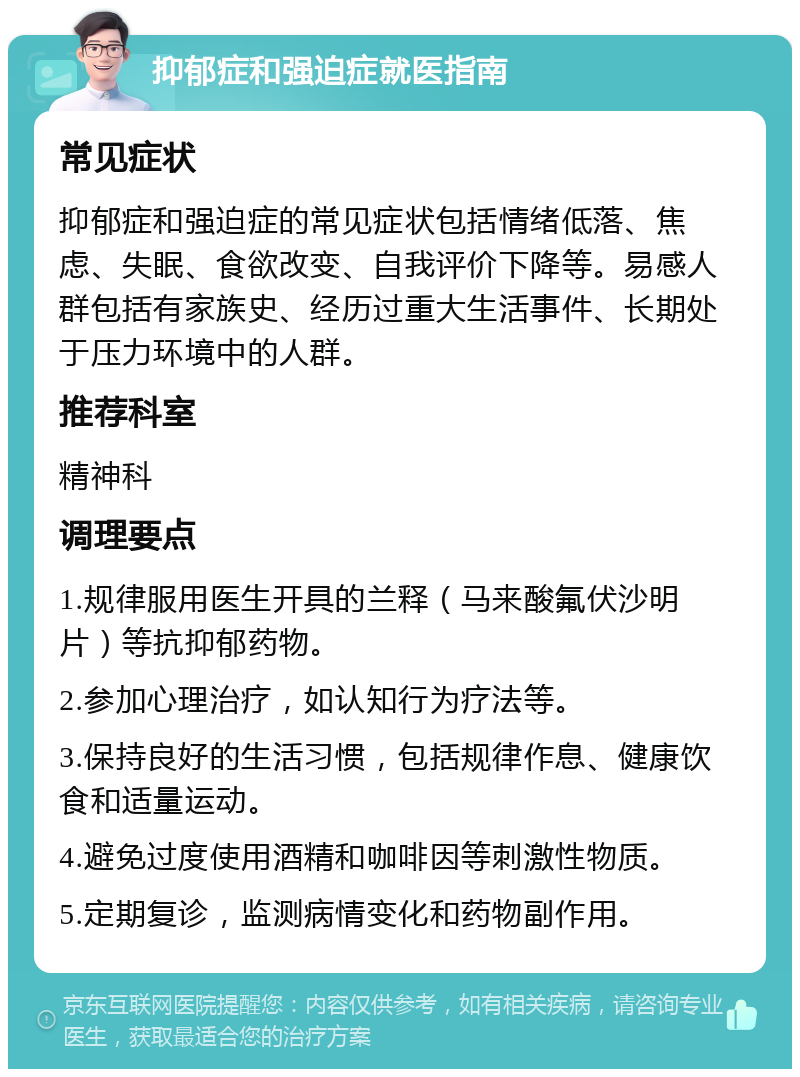 抑郁症和强迫症就医指南 常见症状 抑郁症和强迫症的常见症状包括情绪低落、焦虑、失眠、食欲改变、自我评价下降等。易感人群包括有家族史、经历过重大生活事件、长期处于压力环境中的人群。 推荐科室 精神科 调理要点 1.规律服用医生开具的兰释（马来酸氟伏沙明片）等抗抑郁药物。 2.参加心理治疗，如认知行为疗法等。 3.保持良好的生活习惯，包括规律作息、健康饮食和适量运动。 4.避免过度使用酒精和咖啡因等刺激性物质。 5.定期复诊，监测病情变化和药物副作用。