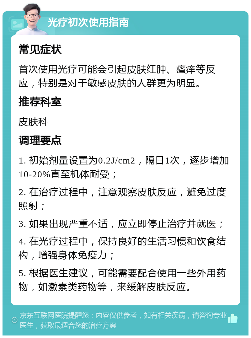 光疗初次使用指南 常见症状 首次使用光疗可能会引起皮肤红肿、瘙痒等反应，特别是对于敏感皮肤的人群更为明显。 推荐科室 皮肤科 调理要点 1. 初始剂量设置为0.2J/cm2，隔日1次，逐步增加10-20%直至机体耐受； 2. 在治疗过程中，注意观察皮肤反应，避免过度照射； 3. 如果出现严重不适，应立即停止治疗并就医； 4. 在光疗过程中，保持良好的生活习惯和饮食结构，增强身体免疫力； 5. 根据医生建议，可能需要配合使用一些外用药物，如激素类药物等，来缓解皮肤反应。