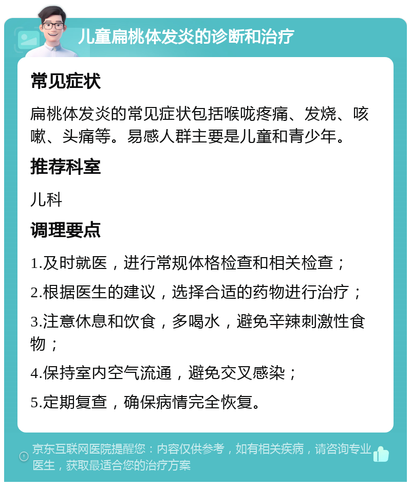 儿童扁桃体发炎的诊断和治疗 常见症状 扁桃体发炎的常见症状包括喉咙疼痛、发烧、咳嗽、头痛等。易感人群主要是儿童和青少年。 推荐科室 儿科 调理要点 1.及时就医，进行常规体格检查和相关检查； 2.根据医生的建议，选择合适的药物进行治疗； 3.注意休息和饮食，多喝水，避免辛辣刺激性食物； 4.保持室内空气流通，避免交叉感染； 5.定期复查，确保病情完全恢复。