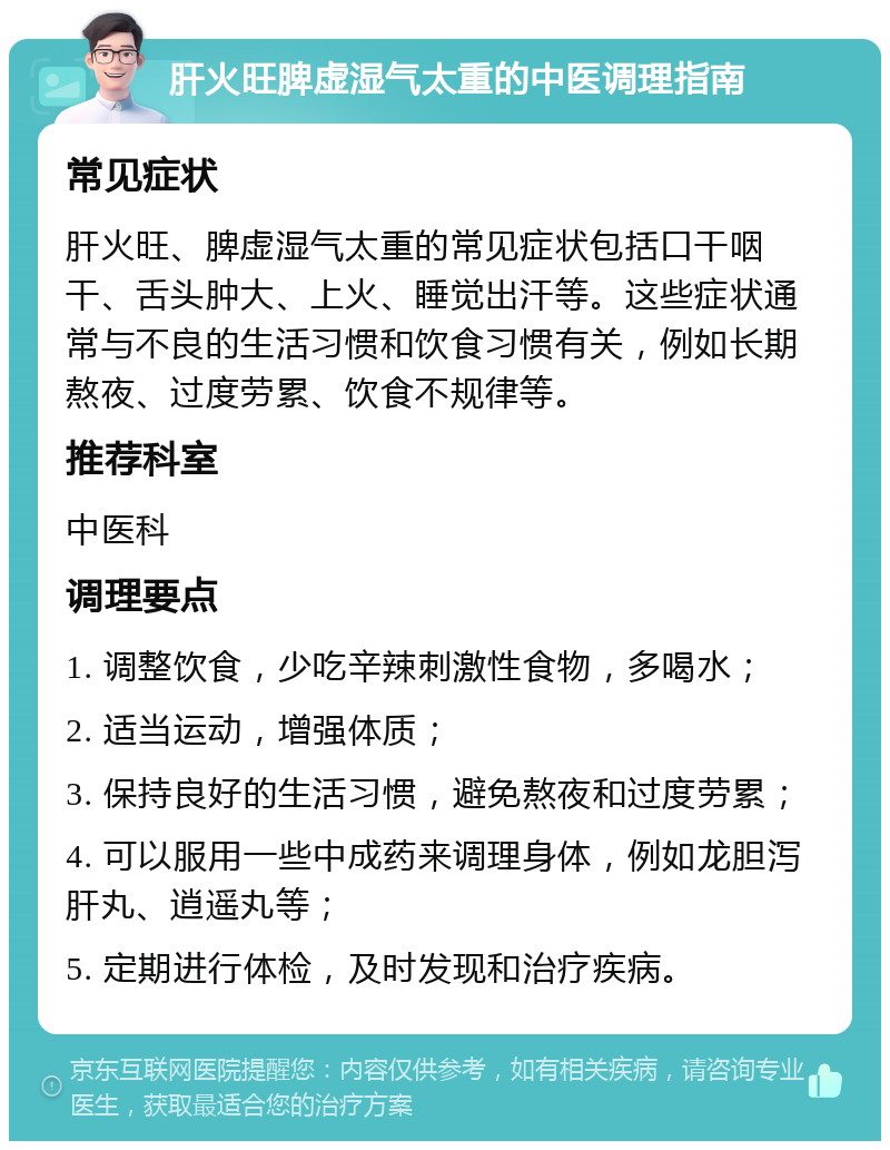 肝火旺脾虚湿气太重的中医调理指南 常见症状 肝火旺、脾虚湿气太重的常见症状包括口干咽干、舌头肿大、上火、睡觉出汗等。这些症状通常与不良的生活习惯和饮食习惯有关，例如长期熬夜、过度劳累、饮食不规律等。 推荐科室 中医科 调理要点 1. 调整饮食，少吃辛辣刺激性食物，多喝水； 2. 适当运动，增强体质； 3. 保持良好的生活习惯，避免熬夜和过度劳累； 4. 可以服用一些中成药来调理身体，例如龙胆泻肝丸、逍遥丸等； 5. 定期进行体检，及时发现和治疗疾病。