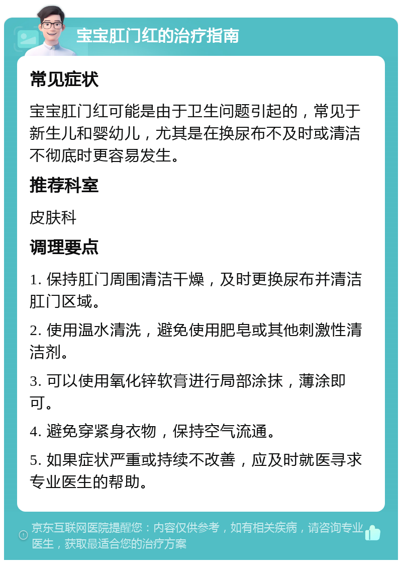 宝宝肛门红的治疗指南 常见症状 宝宝肛门红可能是由于卫生问题引起的，常见于新生儿和婴幼儿，尤其是在换尿布不及时或清洁不彻底时更容易发生。 推荐科室 皮肤科 调理要点 1. 保持肛门周围清洁干燥，及时更换尿布并清洁肛门区域。 2. 使用温水清洗，避免使用肥皂或其他刺激性清洁剂。 3. 可以使用氧化锌软膏进行局部涂抹，薄涂即可。 4. 避免穿紧身衣物，保持空气流通。 5. 如果症状严重或持续不改善，应及时就医寻求专业医生的帮助。