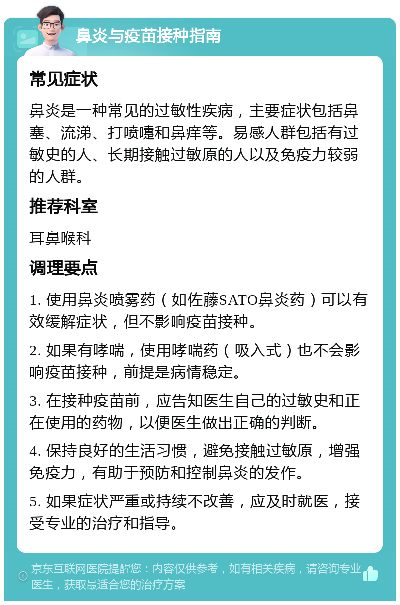 鼻炎与疫苗接种指南 常见症状 鼻炎是一种常见的过敏性疾病，主要症状包括鼻塞、流涕、打喷嚏和鼻痒等。易感人群包括有过敏史的人、长期接触过敏原的人以及免疫力较弱的人群。 推荐科室 耳鼻喉科 调理要点 1. 使用鼻炎喷雾药（如佐藤SATO鼻炎药）可以有效缓解症状，但不影响疫苗接种。 2. 如果有哮喘，使用哮喘药（吸入式）也不会影响疫苗接种，前提是病情稳定。 3. 在接种疫苗前，应告知医生自己的过敏史和正在使用的药物，以便医生做出正确的判断。 4. 保持良好的生活习惯，避免接触过敏原，增强免疫力，有助于预防和控制鼻炎的发作。 5. 如果症状严重或持续不改善，应及时就医，接受专业的治疗和指导。