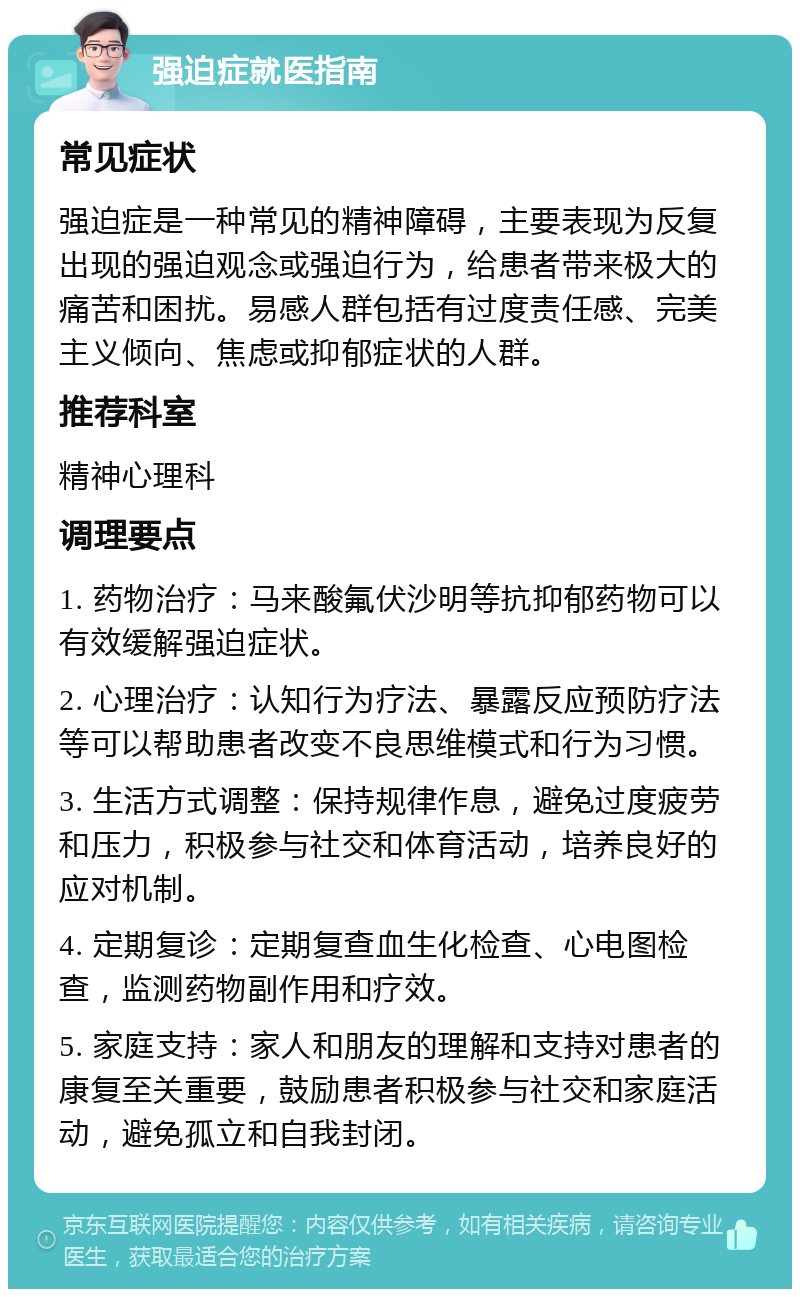 强迫症就医指南 常见症状 强迫症是一种常见的精神障碍，主要表现为反复出现的强迫观念或强迫行为，给患者带来极大的痛苦和困扰。易感人群包括有过度责任感、完美主义倾向、焦虑或抑郁症状的人群。 推荐科室 精神心理科 调理要点 1. 药物治疗：马来酸氟伏沙明等抗抑郁药物可以有效缓解强迫症状。 2. 心理治疗：认知行为疗法、暴露反应预防疗法等可以帮助患者改变不良思维模式和行为习惯。 3. 生活方式调整：保持规律作息，避免过度疲劳和压力，积极参与社交和体育活动，培养良好的应对机制。 4. 定期复诊：定期复查血生化检查、心电图检查，监测药物副作用和疗效。 5. 家庭支持：家人和朋友的理解和支持对患者的康复至关重要，鼓励患者积极参与社交和家庭活动，避免孤立和自我封闭。