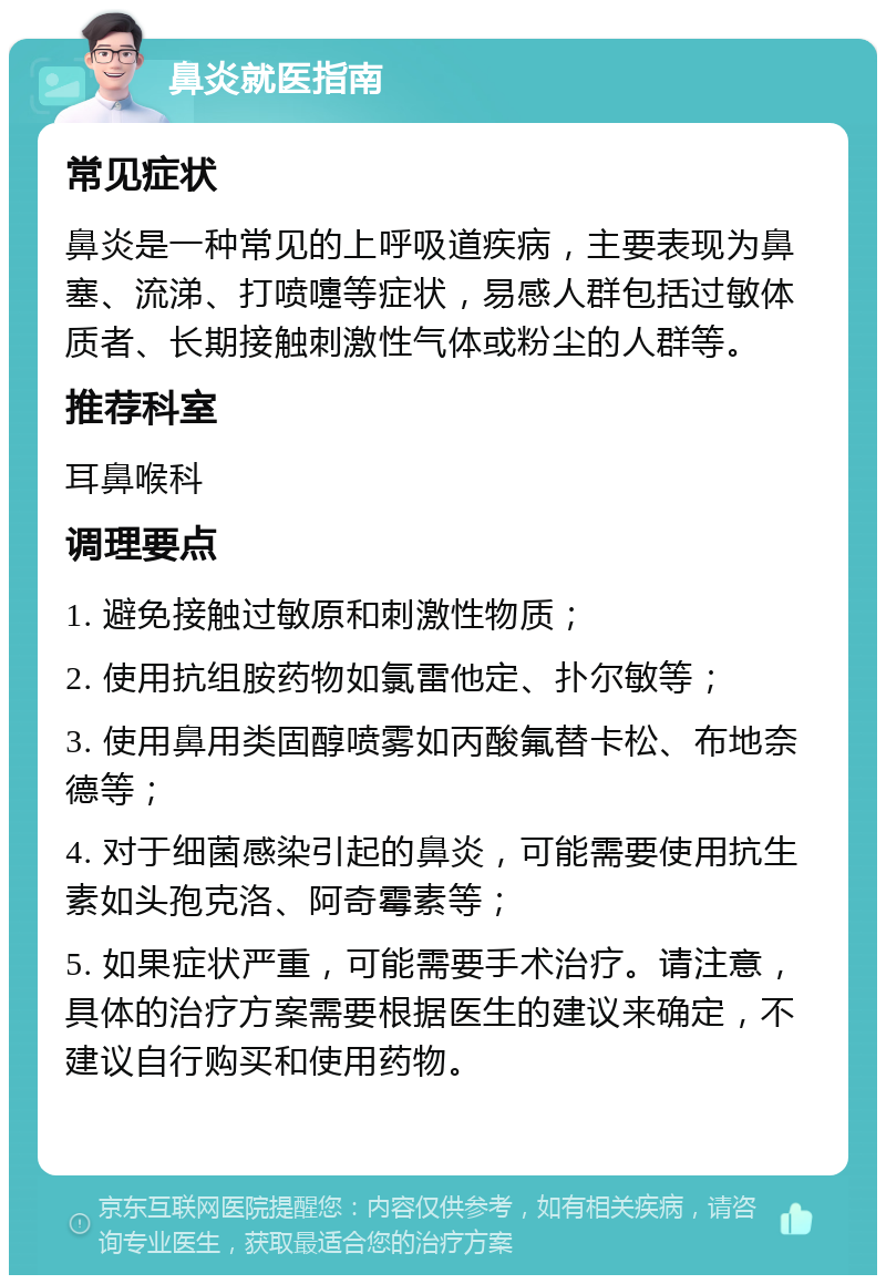 鼻炎就医指南 常见症状 鼻炎是一种常见的上呼吸道疾病，主要表现为鼻塞、流涕、打喷嚏等症状，易感人群包括过敏体质者、长期接触刺激性气体或粉尘的人群等。 推荐科室 耳鼻喉科 调理要点 1. 避免接触过敏原和刺激性物质； 2. 使用抗组胺药物如氯雷他定、扑尔敏等； 3. 使用鼻用类固醇喷雾如丙酸氟替卡松、布地奈德等； 4. 对于细菌感染引起的鼻炎，可能需要使用抗生素如头孢克洛、阿奇霉素等； 5. 如果症状严重，可能需要手术治疗。请注意，具体的治疗方案需要根据医生的建议来确定，不建议自行购买和使用药物。