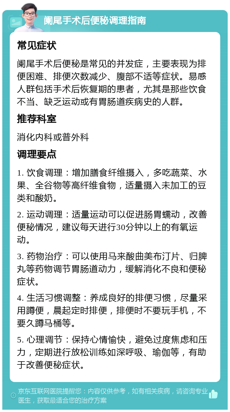 阑尾手术后便秘调理指南 常见症状 阑尾手术后便秘是常见的并发症，主要表现为排便困难、排便次数减少、腹部不适等症状。易感人群包括手术后恢复期的患者，尤其是那些饮食不当、缺乏运动或有胃肠道疾病史的人群。 推荐科室 消化内科或普外科 调理要点 1. 饮食调理：增加膳食纤维摄入，多吃蔬菜、水果、全谷物等高纤维食物，适量摄入未加工的豆类和酸奶。 2. 运动调理：适量运动可以促进肠胃蠕动，改善便秘情况，建议每天进行30分钟以上的有氧运动。 3. 药物治疗：可以使用马来酸曲美布汀片、归脾丸等药物调节胃肠道动力，缓解消化不良和便秘症状。 4. 生活习惯调整：养成良好的排便习惯，尽量采用蹲便，晨起定时排便，排便时不要玩手机，不要久蹲马桶等。 5. 心理调节：保持心情愉快，避免过度焦虑和压力，定期进行放松训练如深呼吸、瑜伽等，有助于改善便秘症状。