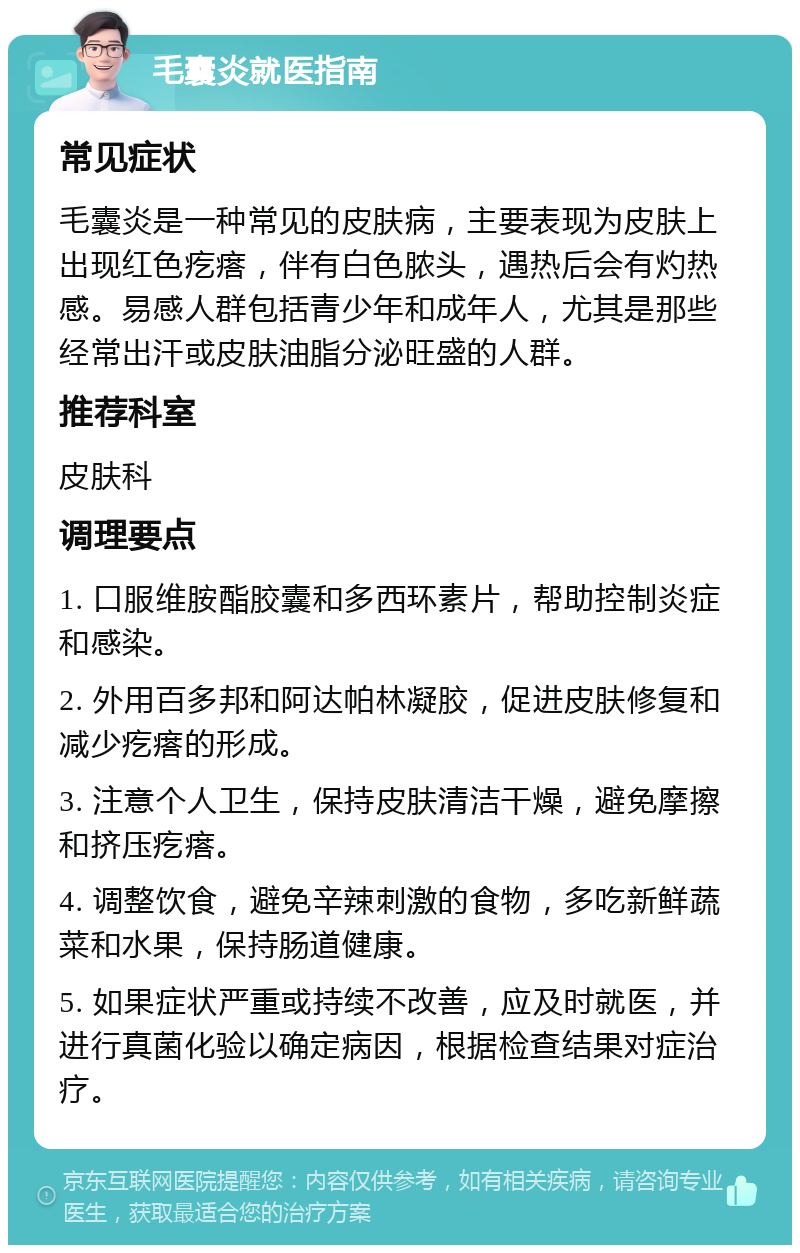 毛囊炎就医指南 常见症状 毛囊炎是一种常见的皮肤病，主要表现为皮肤上出现红色疙瘩，伴有白色脓头，遇热后会有灼热感。易感人群包括青少年和成年人，尤其是那些经常出汗或皮肤油脂分泌旺盛的人群。 推荐科室 皮肤科 调理要点 1. 口服维胺酯胶囊和多西环素片，帮助控制炎症和感染。 2. 外用百多邦和阿达帕林凝胶，促进皮肤修复和减少疙瘩的形成。 3. 注意个人卫生，保持皮肤清洁干燥，避免摩擦和挤压疙瘩。 4. 调整饮食，避免辛辣刺激的食物，多吃新鲜蔬菜和水果，保持肠道健康。 5. 如果症状严重或持续不改善，应及时就医，并进行真菌化验以确定病因，根据检查结果对症治疗。