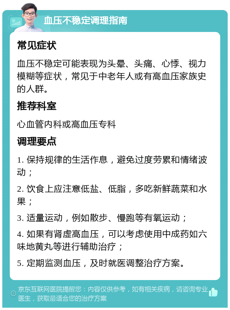 血压不稳定调理指南 常见症状 血压不稳定可能表现为头晕、头痛、心悸、视力模糊等症状，常见于中老年人或有高血压家族史的人群。 推荐科室 心血管内科或高血压专科 调理要点 1. 保持规律的生活作息，避免过度劳累和情绪波动； 2. 饮食上应注意低盐、低脂，多吃新鲜蔬菜和水果； 3. 适量运动，例如散步、慢跑等有氧运动； 4. 如果有肾虚高血压，可以考虑使用中成药如六味地黄丸等进行辅助治疗； 5. 定期监测血压，及时就医调整治疗方案。