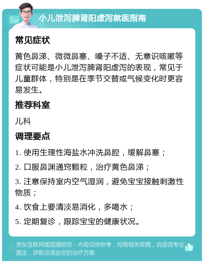 小儿泄泻脾肾阳虚泻就医指南 常见症状 黄色鼻涕、微微鼻塞、嗓子不适、无意识咳嗽等症状可能是小儿泄泻脾肾阳虚泻的表现，常见于儿童群体，特别是在季节交替或气候变化时更容易发生。 推荐科室 儿科 调理要点 1. 使用生理性海盐水冲洗鼻腔，缓解鼻塞； 2. 口服鼻渊通窍颗粒，治疗黄色鼻涕； 3. 注意保持室内空气湿润，避免宝宝接触刺激性物质； 4. 饮食上要清淡易消化，多喝水； 5. 定期复诊，跟踪宝宝的健康状况。