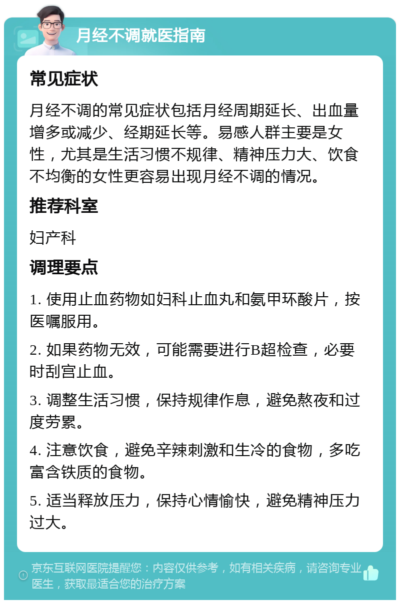 月经不调就医指南 常见症状 月经不调的常见症状包括月经周期延长、出血量增多或减少、经期延长等。易感人群主要是女性，尤其是生活习惯不规律、精神压力大、饮食不均衡的女性更容易出现月经不调的情况。 推荐科室 妇产科 调理要点 1. 使用止血药物如妇科止血丸和氨甲环酸片，按医嘱服用。 2. 如果药物无效，可能需要进行B超检查，必要时刮宫止血。 3. 调整生活习惯，保持规律作息，避免熬夜和过度劳累。 4. 注意饮食，避免辛辣刺激和生冷的食物，多吃富含铁质的食物。 5. 适当释放压力，保持心情愉快，避免精神压力过大。